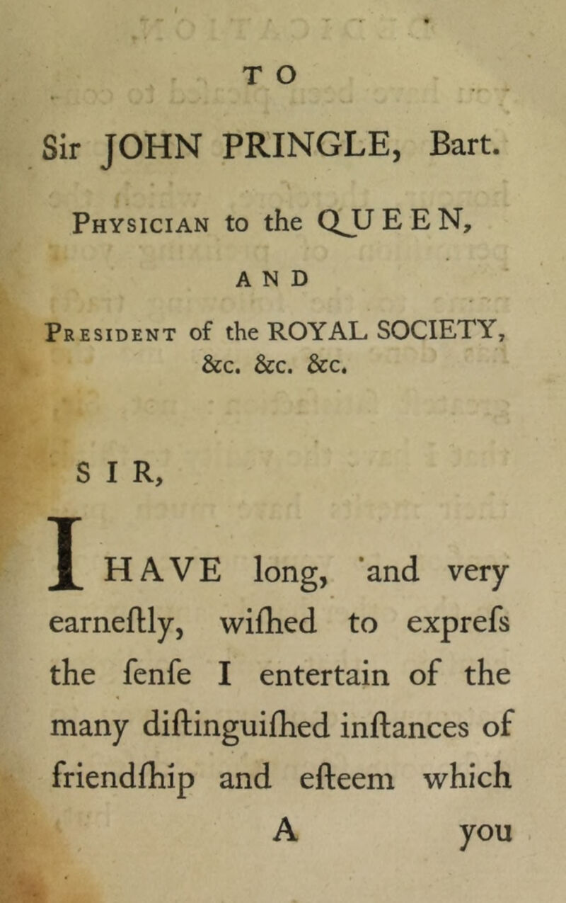 T O Sir JOHN PRINGLE, Bart. Physician to the QJLJEEN, AND President of the ROYAL SOCIETY, &c. &c. &c. S I R, X HAVE long, and very earneftly, wifhed to exprefs the fenfe I entertain of the many diftinguifhed inftances of friendfhip and efteem which A you