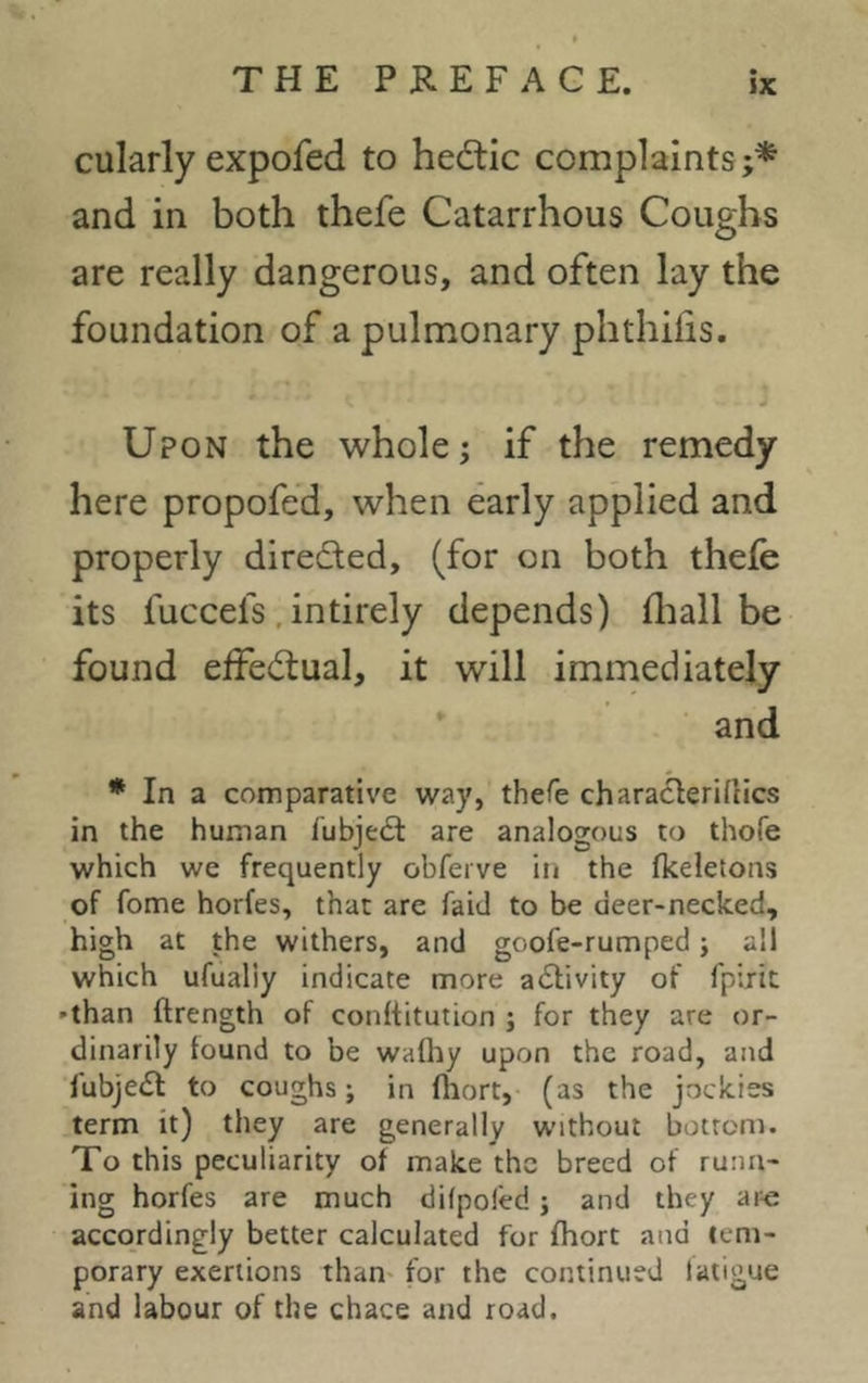 cularly expofed to hedtic complaints;* and in both thefe Catarrhous Coughs are really dangerous, and often lay the foundation of a pulmonary phthifis. Upon the whole; if the remedy here propofed, when early applied and properly dire&ed, (for on both thefe its fuccefs intirely depends) ihall be found effectual, it will immediately and * In a comparative way, thefe characferifcics in the human fubject are analogous to thofe which we frequently obferve in the fkeletons of fome horfes, that are faid to be deer-necked, high at the withers, and gcofe-rumped; all which ufualiy indicate more a&ivity of fpirit -than ftrength of conftitution ; for they are or- dinarily found to be wafhy upon the road, and fubje£t to coughs; in fhort, (as the jockiss term it) they are generally without bottom. To this peculiarity of make the breed of runn- ing horfes are much difpofed; and they are accordingly better calculated for fhort and tem- porary exertions than for the continued latigue and labour of the chace and road.