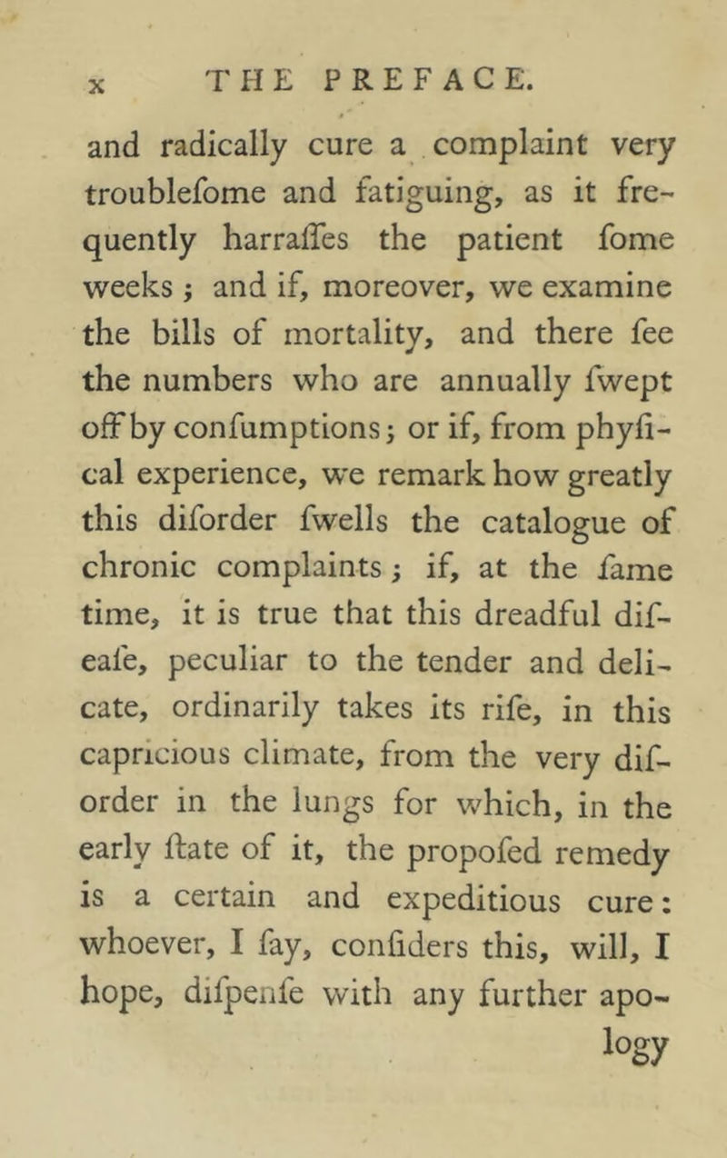 and radically cure a complaint very troublefome and fatiguing, as it fre- quently harralfes the patient fome weeks j and if, moreover, we examine the bills of mortality, and there fee the numbers who are annually fwept offby confumptions; or if, from phyli- cal experience, we remark how greatly this diforder fwells the catalogue of chronic complaints; if, at the fame time, it is true that this dreadful dif- eale, peculiar to the tender and deli- cate, ordinarily takes its rife, in this capricious climate, from the very dif- order in the lungs for which, in the early ftate of it, the propofed remedy is a certain and expeditious cure: whoever, I fay, confiders this, will, I hope, difpenfe with any further apo- logy