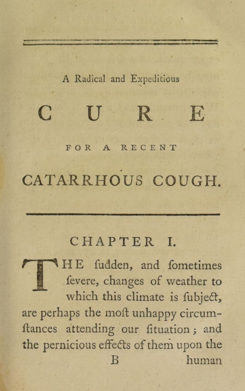 A Radical and Expeditious FOR A RECENT CATARRHOU3 COUGH. CHAPTER I. t fi ^ H E fudden, and fometimes fevere, changes of weather to which this climate is fubjedt, are perhaps the mod: unhappy circum- llances attending our lituation; and the pernicious effects of them upon the B human