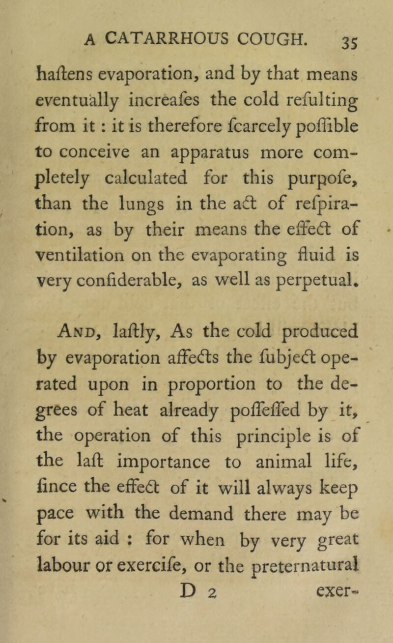 haftens evaporation, and by that means eventually increafes the cold refulting from it : it is therefore fcarcely poffible to conceive an apparatus more com- pletely calculated for this purpofe, than the lungs in the adt of refpira- tion, as by their means the effect of ventilation on the evaporating fluid is very confiderable, as well as perpetual. And, laftly, As the cold produced by evaporation affedts the fubjedt ope- rated upon in proportion to the de- grees of heat already pofTeffed by it, the operation of this principle is of the laft importance to animal life, fince the effedt of it will always keep pace with the demand there may be for its aid : for when by very great labour or exercife, or the preternatural D 2 exer-