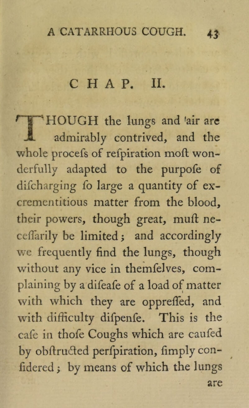 CHAP. II. TlHOUGH the lungs and 'air are admirably contrived, and the whole procefs of refpiration moft won- derfully adapted to the purpofe of difcharging fo large a quantity of ex- crementitious matter from the blood, their powers, though great, muft ne- cefTarily be limited; and accordingly we frequently find the lungs, though without any vice in themfelves, com- plaining by a difeafe of a load of matter with which they are opprefied, and with difficulty difpenfe. This is the cafe in thofe Coughs which are caufed by obftru&ed perfpiration, fimply con- fidered; by means of which the lungs