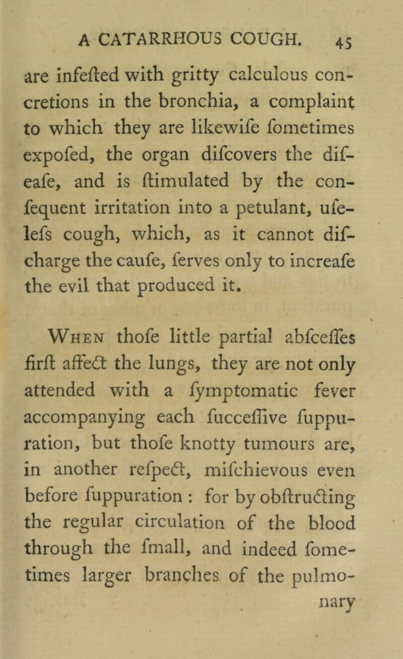 are infefled with gritty calculous con- cretions in the bronchia, a complaint to which they are likewife fometimes expofed, the organ difcovers the dif- eafe, and is ftimulated by the con- fequent irritation into a petulant, ufe- lefs cough, which, as it cannot dis- charge the caufe, ferves only to increafe the evil that produced it. When thofe little partial abfcelfes firft affect the lungs, they are not only attended with a fymptomatic fever accompanying each fucceffive fuppu- ration, but thofe knotty tumours are, in another refpeG:, mifchievous even before fuppuration : for by obftrudting the regular circulation of the blood through the fmall, and indeed fome- times larger branches of the pulmo- nary