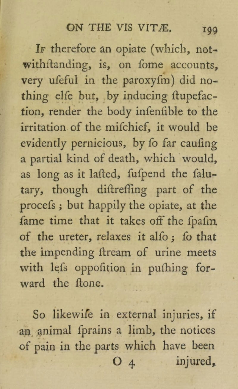 i If therefore an opiate (which, not- withstanding, is, on fome accounts, very ufefui in the paroxyfm) did no- thing elfe but, by inducing Stupefac- tion, render the body infenhble to the irritation of the mifchief, it would be evidently pernicious, by fo far caufing a partial kind of death, which would, as long as it lafted, fufpend the falu- tary, though diStreffing part of the procefs; but happily the opiate, at the fame time that it takes off the fpafm of the ureter, relaxes it alfo fo that the impending Stream of urine meets with lefs oppofition in puffing for- ward the Slone. So likewife in external injuries, if an animal Sprains a limb, the notices of pain in the parts which have been O 4 injured.