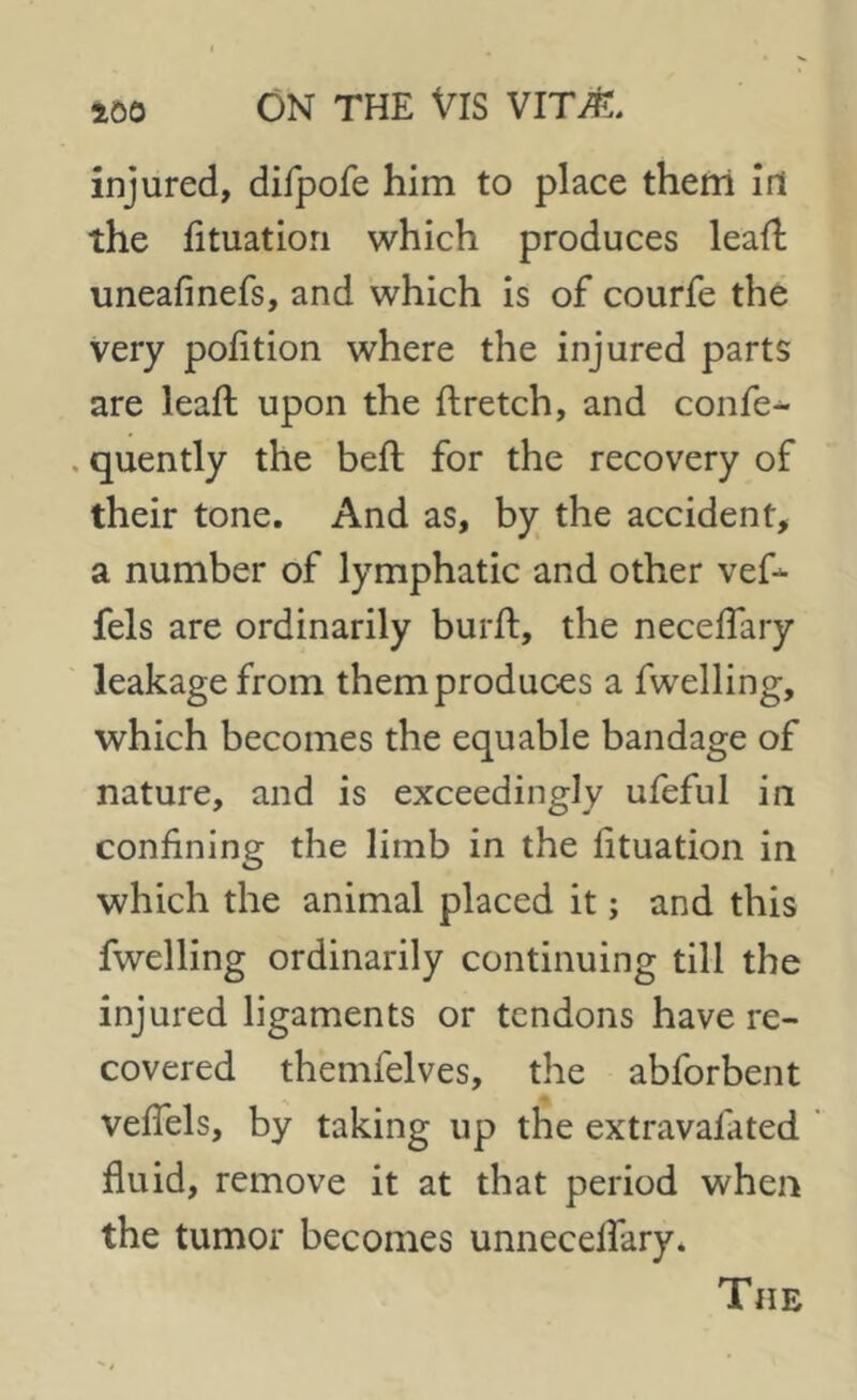 injured, difpofe him to place them irt the fituatiori which produces lead; uneafinefs, and which is of courfe the very pofition where the injured parts are lead upon the dretch, and confer . quently the bed for the recovery of their tone. And as, by the accident, a number of lymphatic and other vef- fels are ordinarily burd, the neceffary leakage from them produces a fwelling, which becomes the equable bandage of nature, and is exceedingly ufeful in confining the limb in the fituation in which the animal placed it; and this fwelling ordinarily continuing till the injured ligaments or tendons have re- covered themfelves, the abforbent veffels, by taking up the extravafated fluid, remove it at that period when the tumor becomes unnecelfary. The