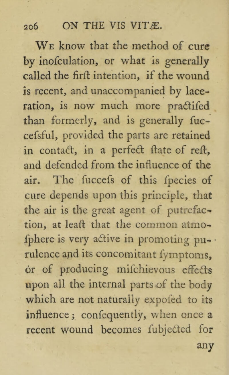 We know that the method of cure by inofculation, or what is generally called the fird intention, if the wound is recent, and unaccompanied by lace- ration, is now much more pradifed than formerly, and is generally fuc- cefsful, provided the parts are retained in contad, in a perfed date of red, and defended from the influence of the air. The fuccefs of this fpecies of cure depends upon this principle, that the air is the great agent of putrefac- tion, at lead that the common atmo- fphere is very adive in promoting pu- rulence and its concomitant fymptoms, or of producing mifehievous ededs upon all the internal parts of the body which are not naturally expofed to its influence; confequently, when once a recent wound becomes fubjeded for any