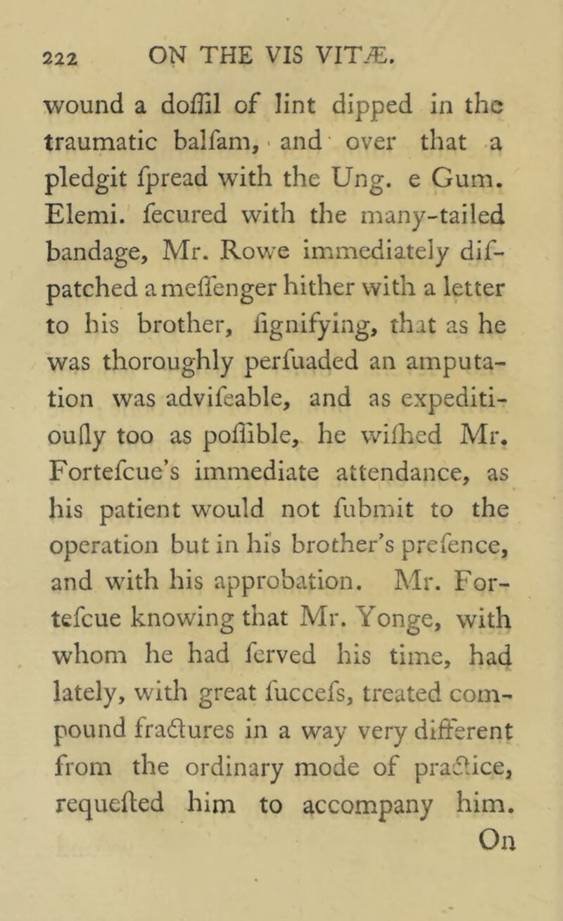 wound a doffil of lint dipped in the traumatic balfam, and over that a pledgit fpread with the Ung. e Gum. Elemi. fecured with the many-tailed bandage, Mr. Rowe immediately dif- patched ameffenger hither with a letter to his brother, lignifying, that as he was thoroughly perfuaded an amputa- tion was advifeable, and as expediti- ouQy too as poffible, he wifhed Mr. Fortefcue’s immediate attendance, as his patient would not fubmit to the operation but in his brother’s prefence, and with his approbation. Mr. For- tefeue knowing that Mr. Yonge, with whom he had ferved his time, had lately, with great iuccefs, treated com- pound fradures in a way very different from the ordinary mode of pradice, requeued him to accompany him. On