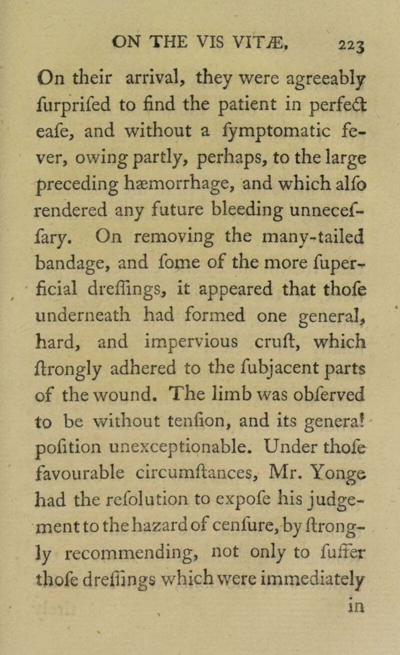 On their arrival, they were agreeably furprifed to find the patient in perfect eafe, and without a fymptomatic fe- ver, owing partly, perhaps, to the large preceding haemorrhage, and which alfo rendered any future bleeding unnecef- fary. On removing the many-tailed bandage, and fome of the more fuper- ficial dreflings, it appeared that thofe underneath had formed one general, hard, and impervious cruft, which ftrongly adhered to the fubjacent parts of the wound. The limb was obferved to be without tenfion, and its genera? pofition unexceptionable. Under thofe favourable circumftances, Mr. Yonge had the refolution to expofe his judge- ment to the hazard of ceniure, by ftrong- ly recommending, not only to fufter thofe drefiings which were immediately in