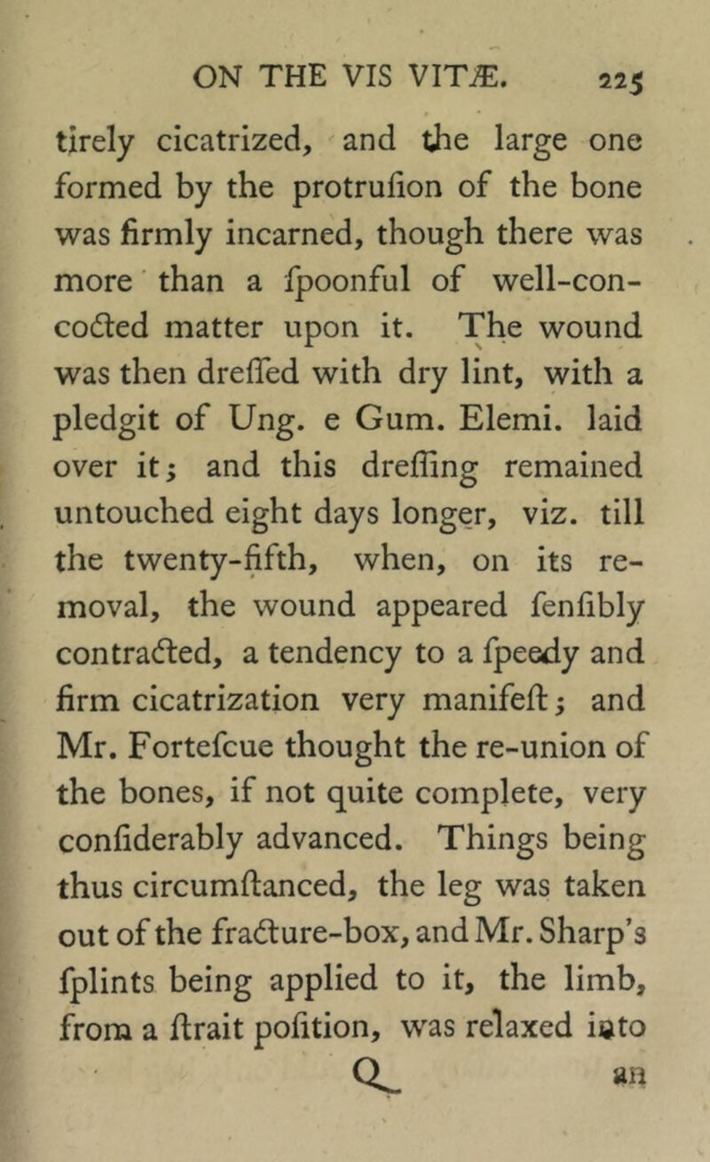 tirely cicatrized, and the large one formed by the protrufion of the bone was firmly incarned, though there was more than a fpoonful of well-con- coded matter upon it. The wound was then drefied with dry lint, with a pledgit of Ung. e Gum. Elemi. laid over it; and this drefling remained untouched eight days longer, viz. till the twenty-fifth, when, on its re- moval, the wound appeared fenfibly contracted, a tendency to a fpeedy and firm cicatrization very manifeft; and Mr. Fortefcue thought the re-union of the bones, if not quite complete, very considerably advanced. Things being thus circumftanced, the leg was taken out of the fraCture-box, and Mr. Sharp’s fplints being applied to it, the limb, from a flrait pofition, was relaxed iato Qs-