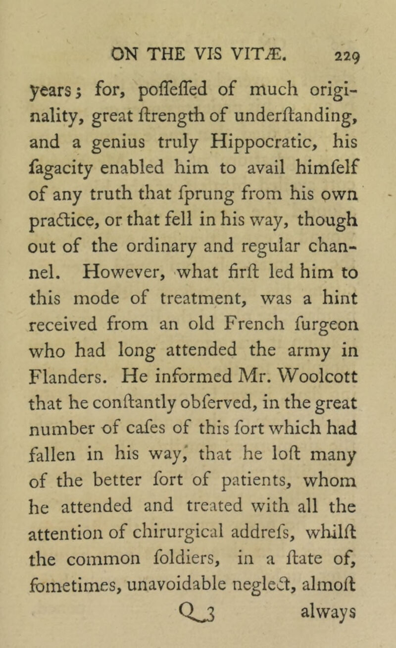 years; for, poflefled of much origi- nality, great Strength of understanding, and a genius truly Hippocratic, his fagacity enabled him to avail himfelf of any truth that fprung from his own practice, or that fell in his way, though out of the ordinary and regular chan- nel. However, what firSt led him to this mode of treatment, was a hint received from an old French furgeon who had long attended the army in Flanders. He informed Mr. Woolcott that he constantly obferved, in the great number of cafes of this fort which had fallen in his way, that he loft many of the better fort of patients, whom he attended and treated with all the attention of chirurgical addrefs, whilft the common foldiers, in a State of, fbmetimes, unavoidable neglect, almoft 0^3 always