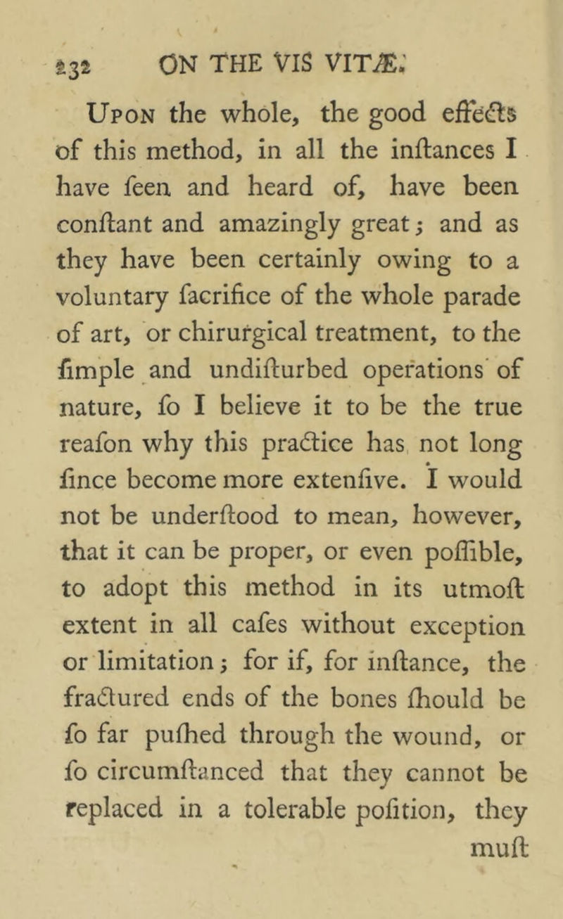 <132 Upon the whole, the good effeds of this method, in all the inftances I have feen and heard of, have been conftant and amazingly great; and as they have been certainly owing to a voluntary facrifice of the whole parade of art, or chirurgical treatment, to the fimple and undifturbed operations of nature, fo I believe it to be the true reafon why this practice has not long fince become more extenfive. I would not be underftood to mean, however, that it can be proper, or even poflible, to adopt this method in its utmoft extent in all cafes without exception or limitation; for if, for mftance, the fradured ends of the bones fhould be fo far pufhed through the wound, or fo circumftanced that they cannot be replaced in a tolerable pofition, they mu ft