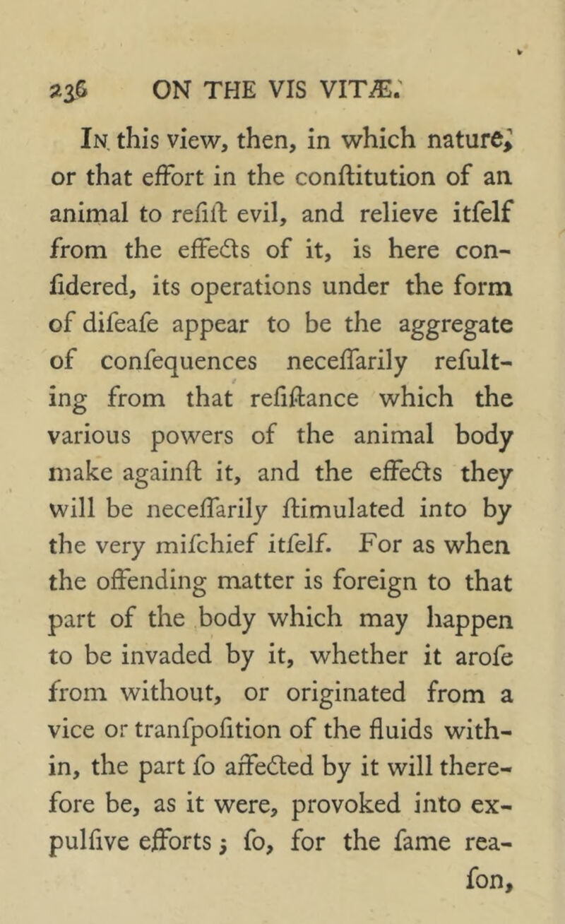 In. this view, then, in which nature, or that effort in the constitution of ail animal to refill evil, and relieve itfelf from the effe&s of it, is here con- fidered, its operations under the form of difeafe appear to be the aggregate of confequences neceffarily refult- t ing from that refinance which the various powers of the animal body make againfl it, and the effects they will be neceffarily Stimulated into by the very mifchief itfelf. For as when the offending matter is foreign to that part of the body which may happen to be invaded by it, whether it arofe from without, or originated from a vice or tranfpofition of the fluids with- in, the part fo affedled by it will there- fore be, as it were, provoked into ex- pulfive efforts 5 fo, for the fame rea- fon.