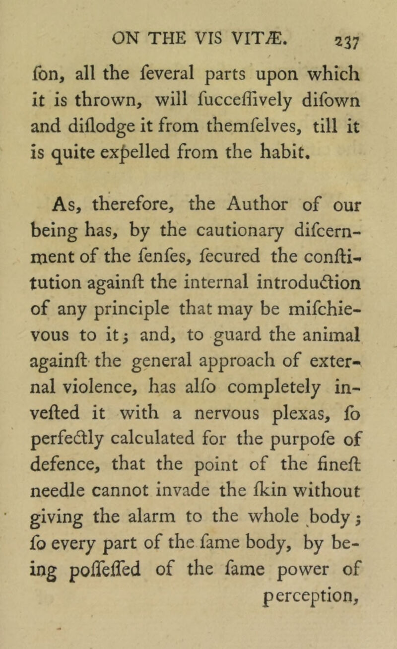 m Ion, all the feveral parts upon which it is thrown, will fucceffively difown and dillodge it from themfelves, till it is quite expelled from the habit. As, therefore, the Author of our being has, by the cautionary difcern- ment of the fenfes, fecured the confti- tution again!! the internal introdu&ion of any principle that may be mifchie- vous to it and, to guard the animal again!! the general approach of exter- nal violence, has alfo completely in- verted it with a nervous plexas, fo perfectly calculated for the purpofe of defence, that the point of the fmeft needle cannot invade the Ikin without giving the alarm to the whole body; fo every part of the fame body, by be- ing pofTelTed of the fame power of perception.