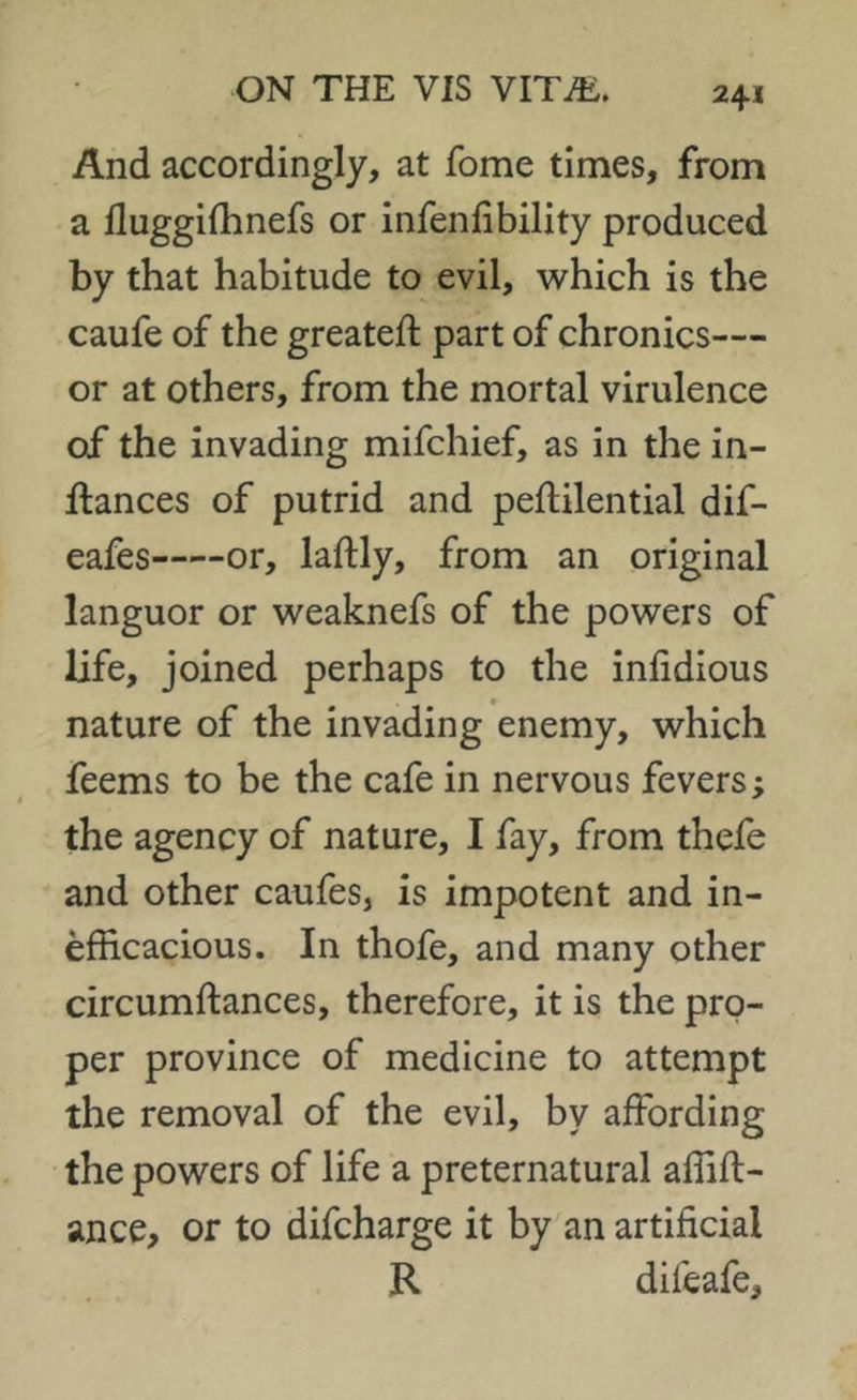 And accordingly, at fome times, from a fluggifhnefs or infenfibility produced by that habitude to evil, which is the caufe of the greateft part of chronics— or at others, from the mortal virulence of the invading mifchief, as in the in- ffances of putrid and peftilential dif- eafes or, laftly, from an original languor or weaknefs of the powers of life, joined perhaps to the infidious nature of the invading enemy, which feems to be the cafe in nervous fevers; the agency of nature, I fay, from thefe and other caufes, is impotent and in- efficacious. In thofe, and many other circumftances, therefore, it is the pro- per province of medicine to attempt the removal of the evil, by affording the powers of life a preternatural affift- ance, or to difcharge it by an artificial R difeafe.