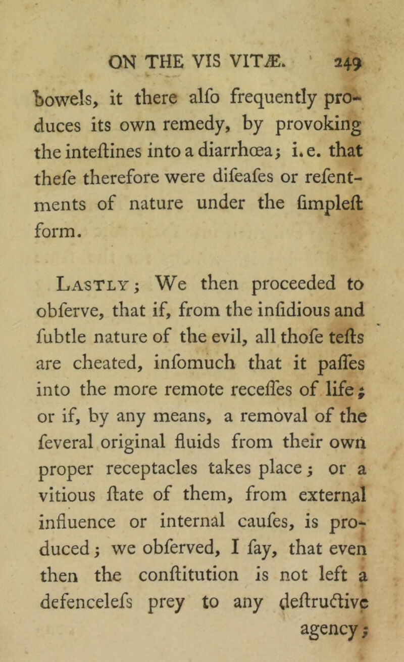 Bowels, it there alfo frequently pro- duces its own remedy, by provoking the inteftines into a diarrhoea; i. e. that thefe therefore were difeafes or refent- ments of nature under the Gmpleft form. Lastly; We then proceeded to obferve, that if, from the iniidious and fubtle nature of the evil, all thofe tefts are cheated, infomuch that it paifes into the more remote recedes of life ; or if, by any means, a removal of the feveral original fluids from their own proper receptacles takes place; or a vitious date of them, from external influence or internal caufes, is pro- duced ; we obferved, I fay, that even then the conftitution is not left a defencelefs prey to any deftruftive agency;