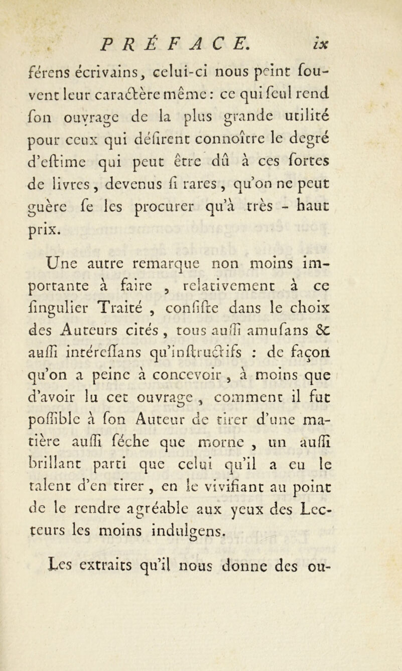 férens écrivains, celui-ci nous peint fou- vent leur caractère même : ce qui feul rend fon ouyrage de la plus grande utilité pour ceux qui délirent connoître le degré d’eftime qui peut être du à ces fortes de livres , devenus fi rares , quon ne peut guère fe les procurer qu’à très - haut prix. Une autre remarque non moins im- portante à faire 5 relativement à ce fingulier Traité , corffifte dans le choix des Auteurs cités , tous auffi amufans &C auffi intéreffans qu’inftrucHfs : de façon qu’on a peine à concevoir , à moins que d’avoir lu cet ouvrage , comment il fut poffible à fon Auteur de tirer d’une ma- tière auffi féche que morne , un auffi brillant parti que celui qu’il a eu le talent d’en tirer , en Se vivifiant au point de le rendre agréable aux yeux des Lec- teurs les moins indulgens. Les extraits qu’il nous donne des ou-