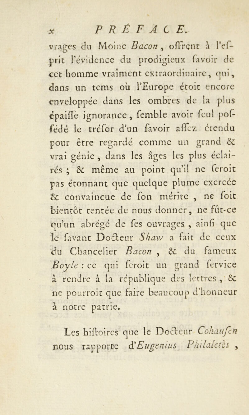 vrages clu Moine Bacon , offrent à l’ef- prie l’évidence du prodigieux (avoir de cet homme vraiment extraordinaire, qui, dans un tems ou l’Europe étoit encore enveloppée dans les ombres de la plus épaifîè ignorance, femble avoir feu! pof- fédé le tréfor d’un favoir afïcz étendu pour être regardé comme un grand & vrai génie , dans les âges les plus éclai- rés ; & même au point qu’il ne feroit pas étonnant que quelque plume exercée & convaincue de fon mérite , ne foit bientôt tentée de nous donner, ne fut-ce qu’un abrégé de fes ouvrages , ainfi que le favant Dofleur Sfiaw a fait de ceux du Chancelier Bacon , èc du fameux Boyle : ce qui feroit un grand fervice à rendre a la république des lettres , & ne pourroit que faire beaucoup d’honneur à notre patrie. Les hiftoircs que le Docteur Cohaufcn nous rapporte d'Eugcnius Phdaictcs ,