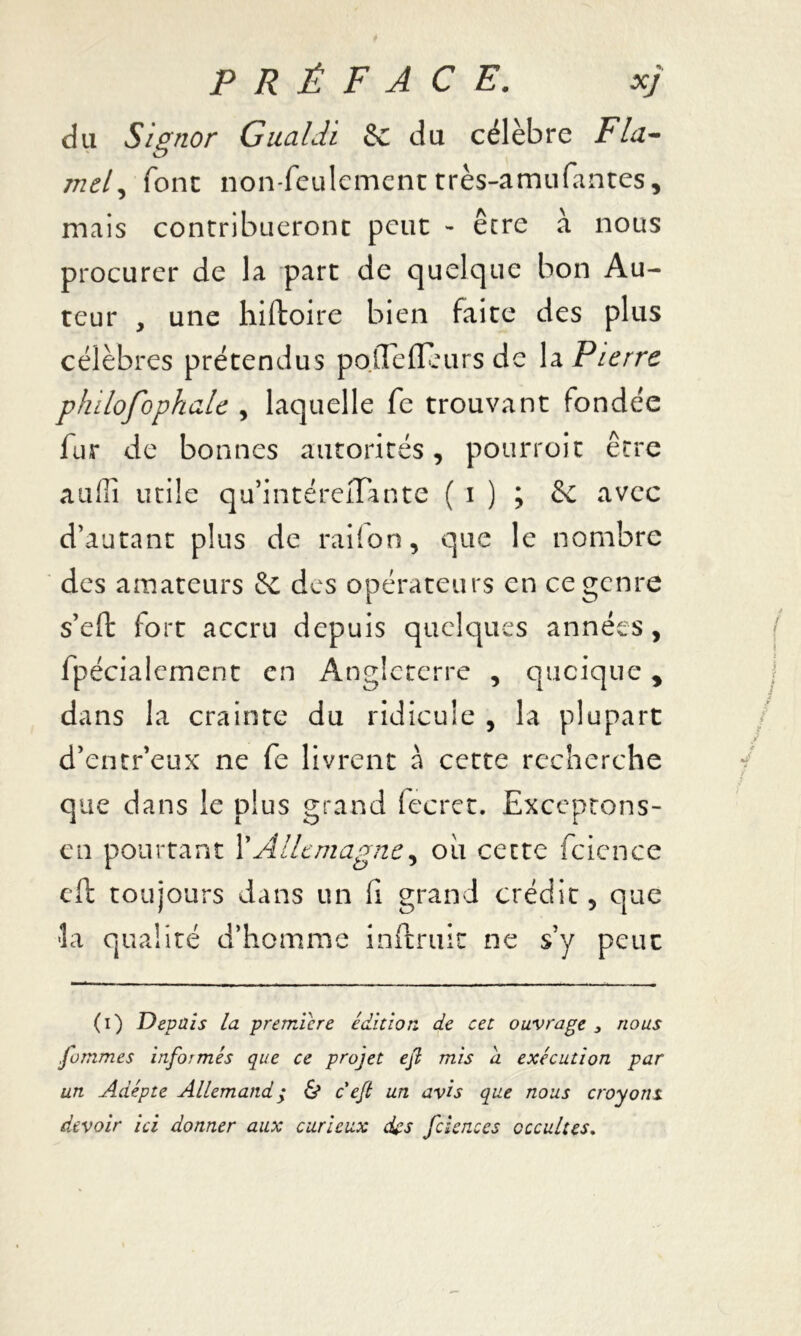 du Signor Gualdi & du célèbre Fia- md, font non-feulement très-amufantes, mais contribueront peut - être à nous procurer de la part de quelque bon Au- teur , une hiftoire bien faite des plus célèbres prétendus polTefleurs de la Pierre pfulofophaU , laquelle fe trouvant fondée fur de bonnes autorités, pourroit être auflî utile qu’intéreiTante ( i ) ; & avec d’autant plus de raiion, que le nombre des amateurs & des opérateurs en ce genre s’eft fort accru depuis quelques années, fpéciaiernent en Angleterre , quoique, dans la crainte du ridicule , la plupart d’entr’eux ne fe livrent à cette recherche que dans le plus grand fecret. Exceptons- en pourtant l’Allemagne, ou cette fcience eft toujours dans un fi grand crédit, que la qualité d’homme inftruit ne s’y peut (i) Depuis la première édition de cet ouvrage 3 nous gommes informés que ce projet eft mis d exécution par un Adepte Allemand ; & c eft un avis que nous croyons devoir ici donner aux curieux des fdences occultes.
