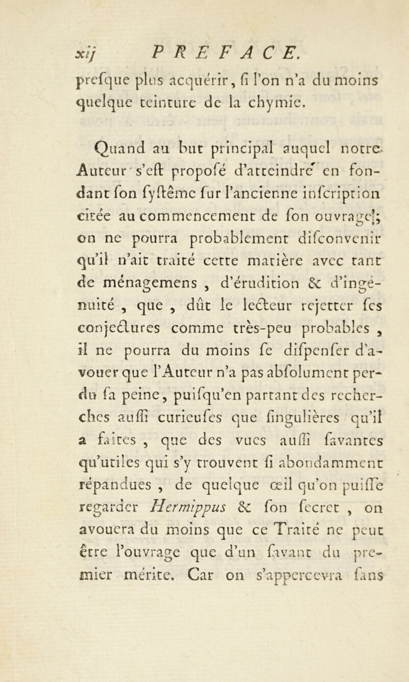 prefque plus acquérir, fi l’on n’a du moins quelque teinture de la chymic. Quand au but principal auquel notre- Auteur ' s’eft propofé d’atteindre* en fon- dant fon fyftêmc fur l’ancienne infeription citée au commencement de fon ouvrage®; on ne pourra probablement difeonvenir qu’il n’ait traité cette matière avec tant de ménagemens , d’érudition &: d’ingé- nuité , que 5 dût le lecteur rejetter fes conjectures comme très-peu probables , il ne pourra du moins fe difpenfer d a- vouer que l’Auteur n’a pas abfolumcnt per- du fa peine, puifqu’en partant des recher- ches auffî curieufes que fingulières qu’il a faites , que des vues aufli favantes qu’utiles qui s’y trouvent fi abondamment répandues , de quelque œil qu'on puifle regarder Hermippus &C fon fecret , on avouera du moins que ce Traité ne peut être l’ouvrage que d’un favant du pre- mier mérite. Car on s’apperccvra fans