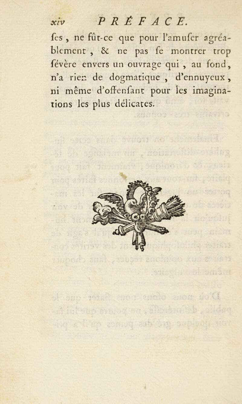 fcs , ne fut-ce que pour l’amufer agréa- blement , 6c ne pas fe montrer trop févère envers un ouvrage qui , au fond, n’a rien de dogmatique , d’ennuyeux , ni même d’offenfant pour les imagina- tions les plus délicates.