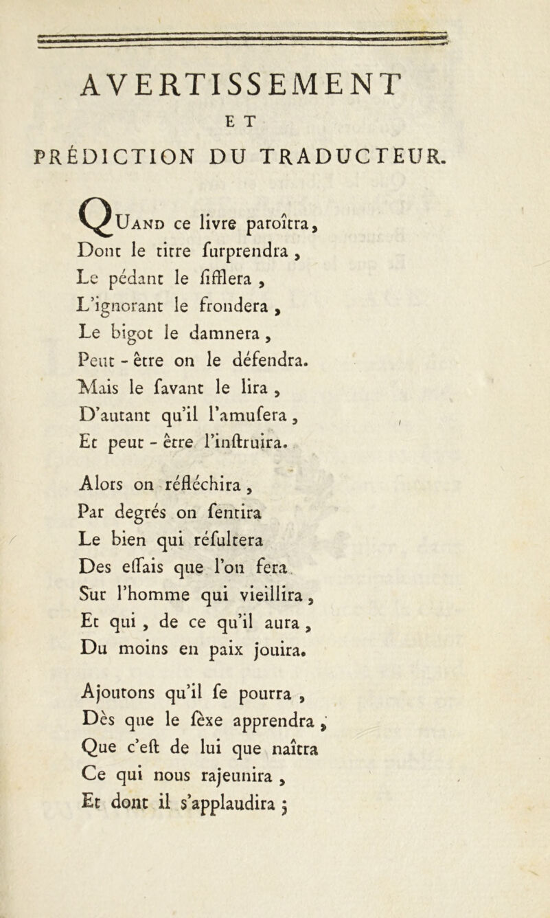 AVERTISSEMENT E T PRÉDICTION DU TRADUCTEUR. C^Uand ce livre paroîtra. Donc le tirre furprendra , Le pédant le iifflera , L’ignorant le frondera , Le bigot le damnera , Peut - être on le défendra. Mais le favant le lira , D’autant qu’il l’amufera , , Et peut - être l’inftruira. Alors on réfléchira , Par degrés on fentira Le bien qui réfultera Des effais que l’on fera Sur l’homme qui vieillira, Et qui , de ce qu’il aura , Du moins en paix jouira. Ajoutons qu’il fe pourra , Dès que le fèxe apprendra > Que c’eft de lui que naîtra Ce qui nous rajeunira , Et donc il s’applaudira 5