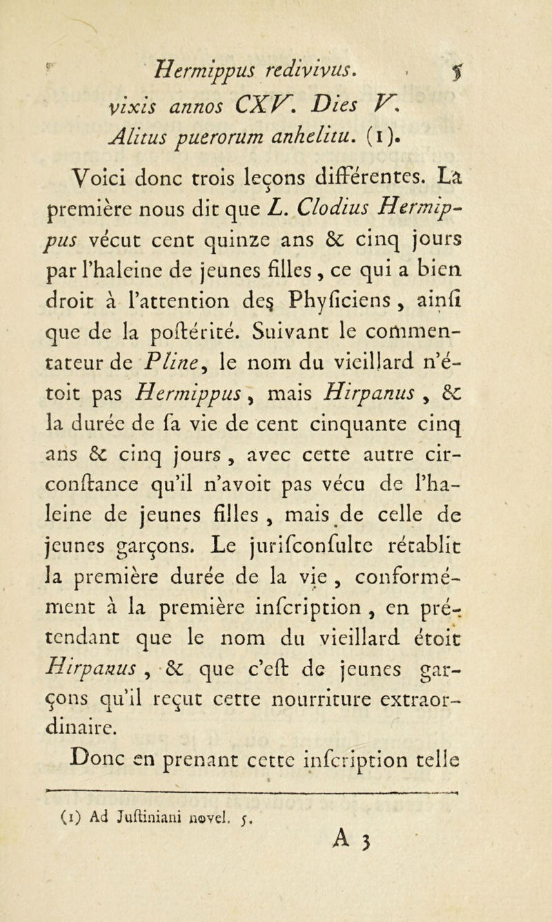 vixis annos cxr. Dies v. Alitus pueroram anhclitu. (i). Voici donc trois leçons différentes. La première nous dit que Z. Clodius Hermip- vécut cent quinze ans 8c cinq jours par l’haleine de jeunes filles , ce qui a bien droit à l’attention de§ Phyficiens , ainfi que de la poftérité. Suivant le commen- tateur de Pline, le nom du vieillard n’é- toit pas Hermippus , mais Hirpanus , 8c la durée de fa vie de cent cinquante cinq ans & cinq jours , avec cette autre cir- conftance qu’il n’avoit pas vécu de l’ha- leine de jeunes filles, mais de celle de jeunes garçons. Le jurifconfulte rétablit la première durée de la vie , conformé- ment à la première infeription , en prér tendant que le nom du vieillard étoit Hirpanus , •& que c’eft de jeunes gar- çons qu’il reçut cette nourriture extraor- dinaire. Donc en prenant cette infeription telle A 3