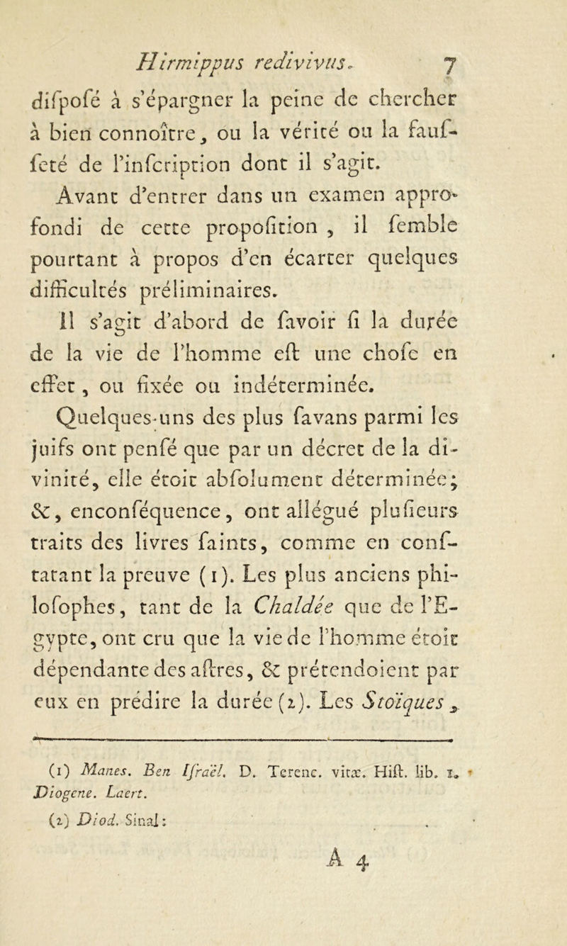 difpofé à s’épargner la peine de chercher à bien connoître, ou la vérité ou la faul- fêté de l’infcription dont il s’agit. Avant d’entrer dans un examen appro- fondi de cette proportion , il femble pourtant à propos d’en écarter quelques difficultés préliminaires. il s’affit d’abord de favoir fi la durée O de la vie de l’homme eft une chofc en effet, ou fixée ou indéterminée. Quelques-uns des plus favans parmi les juifs ont penfé que par un décret de la di- vinité, elle étoic abfolument déterminée; &, enconféquence, ont allégué plufieurs traits des livres faints, comme en conf- tatant la preuve (i). Les plus anciens phi- lofophes, tant de la Chaldée que de l’E- gypte, ont cru que la vie de l’homme étoic dépendante des affres, & prétendoient par eux en prédire la durée (z). Les Stoïques x (1) Mânes. Ben IJraèl. D. Tcrenc. vira:. Hift. lib. i. * Diogene. Laert. (2) Dlod, Sinal: