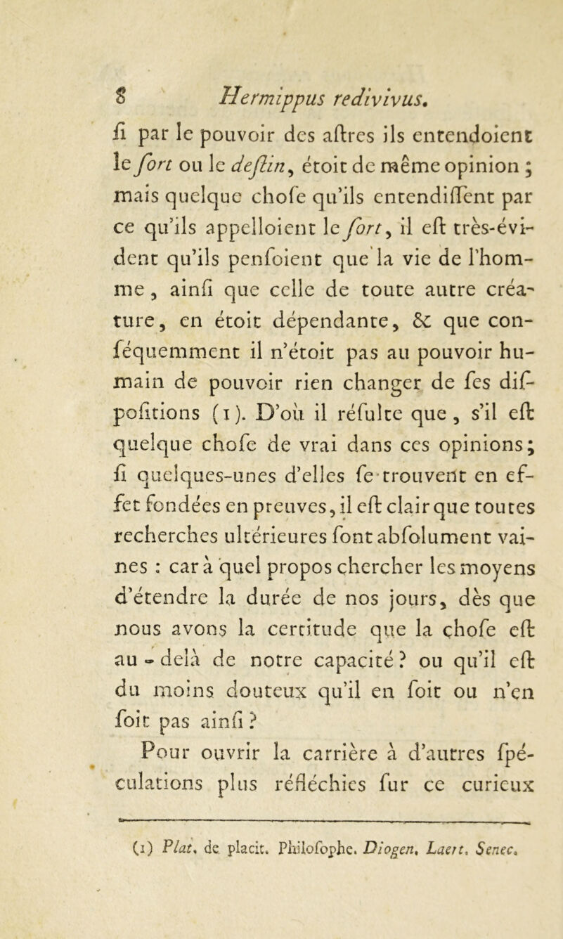 fl par le pouvoir des aftrcs ils entendoient le fort ou le deflin, étoit de même opinion ; mais quelque chofe qu’ils cntendiflent par ce qu’ils appelloient le fort, il eft très-évi- dent qu’ils penfoient que la vie de l’hom- me , ainfi que celle de toute autre créa- ture, en étoit dépendante, & que con- féquemment il n étoit pas au pouvoir hu- main de pouvoir rien changer de fes dif- polirions (i). D’où il réfulte que, s’il eft quelque chofe de vrai dans ces opinions; fi quelques-unes d’elles fe trouvent en ef- fet fondées en preuves, il eft clair que toutes recherches ultérieures font abfolument vai- nes : car à quel propos chercher les moyens d’étendre la durée de nos jours, dès que nous avons la certitude que la chofe eft au « delà de notre capacité ? ou qu’il eft du moins douteux qu’il en foit ou n’en foit pas ainfi ? Pour ouvrir la carrière à d’autres fpé- culations plus réfléchies fur ce curieux