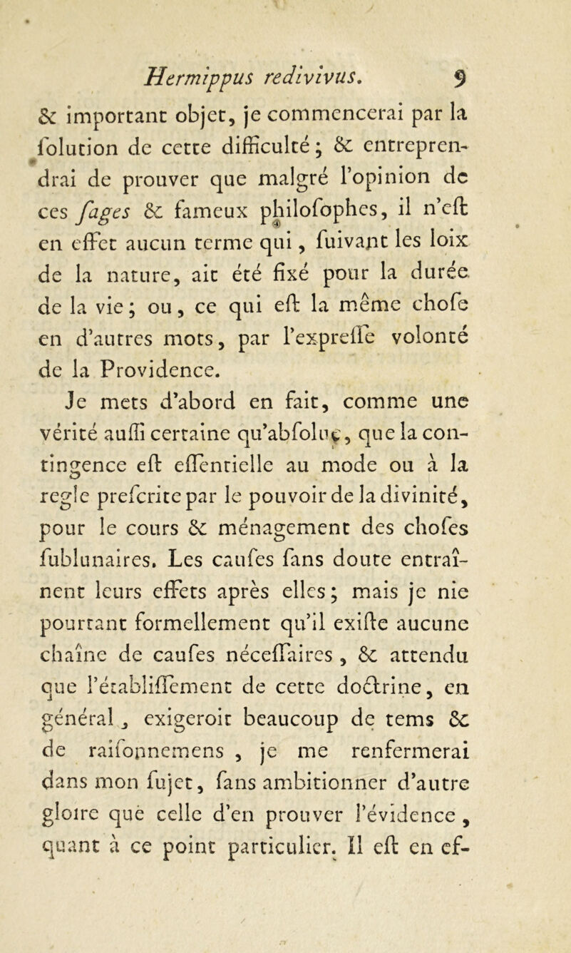 & important objet, je commencerai par la folution de cette difficulté ; & entrepren- drai de prouver que malgré l’opinion de ccs fâges & fameux philofophes, il n’cft en effet aucun terme qui, fuivapt les loix de la nature, ait été fixé pour la durée, de la vie; ou, ce qui eft la même chofe en d’autres mots, par l’exprelle volonté de la Providence. Je mets d’abord en fait, comme une vérité auffi certaine qu’abfoluç, que la con- tingence eft effentielle au mode ou à la réglé preferitepar le pouvoir de la divinité, pour le cours & ménagement des chofes fublunaires. Les caufes fans doute entraî- nent leurs effets après elles; mais je nie pourtant formellement qu’il exifte aucune chaîne de caufes néceffaires , & attendu que l’établiflement de cette doctrine, en général, exigeroit beaucoup de tems &c de raifopnemens , je me renfermerai dans mon fujet, fans ambitionner d’autre gloire que celle d’en prouver l’évidence , quant à ce point particulier. Il eft en ef- / r