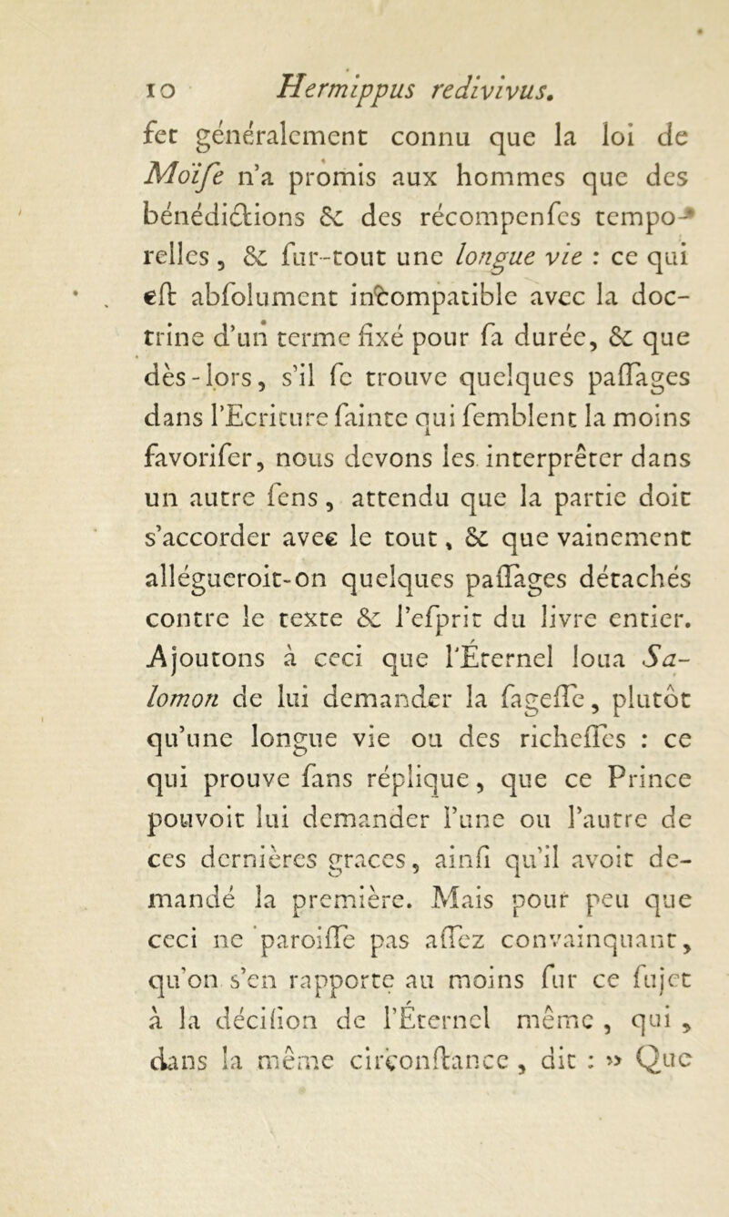 fer généralement connu que la loi de Moïfe n’a promis aux hommes que des bénédiéfcions 5c des récompenfes tempo-* relies , 5c fur-tout une longue vie : ce qui eft abfolument incompatible avec la doc- trine d’un terme fixé pour fa durée, Sc que dès-lors, s’il fc trouve quelques paflages dans l’Ecriture fainte qui femblent la moins favorifer, nous devons les interpréter dans un autre fens, attendu que la partie doit s’accorder avec le tout * Sc que vainement allégueroit-on quelques paflages détachés contre le texte Sc l’efprit du livre entier. Ajoutons à ceci que TÉternel loua Sa- lomon de lui demander la fageffe, plutôt qu’une longue vie ou des richefïes : ce qui prouve fans réplique, que ce Prince pouvoir lui demander l’une ou l’autre de ces dernières grâces, ainfi qu'il avoir de- mandé la première. Mais pour peu que ceci ne parodie pas allez convainquant y qu’on s’en rapporte au moins fur ce fujet à la décifion de l’Éternel même , qui , dans la même cirêonftance , dit : Que