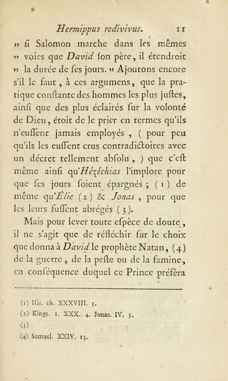 » fî Salomon marche dans les mêmes « voies que David Ion père, il étendroit >3 la durée de fes jours. >3 Ajoutons encore s’il le faut , à ces argumens, que la pra- tique confiante des hommes les plus juftes, ainfi que des plus éclairés fur la volonté de Dieu, étoit de le prier en termes qu’ils n’euflenc jamais employés , ( pour peu qu’ils les eurtent crus contradictoires avec un décret tellement abfolu , ) que c’eft même ainfi qu'Hé^êchias l’implore pour que fes jours foient épargnés ; ( 1 ) de même qu'Êlie (1) St Jonas , pour que les leurs fuflent abrégés ( 3 ). Mais pour lever toute efpèce de doute , il ne s’agit que de réfléchir fur le choix que donna à David le prophète Natan, (4) de la guerre , de la perte ou de la famine, en conféquence duquel ce Prince préféra (0 i^i. ch. XXXVIII. 3. (2) Kings. 1. XXX. 4. Jonas. IV. 3. 0) (4) Samuel. XXIV. 13.