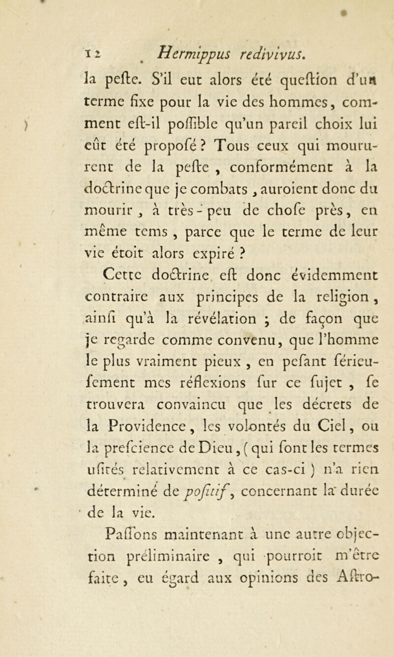 la pelle. S’il eut alors été queltion d’un terme fixe pour la vie des hommes, com- ment elt-il poflible qu’un pareil choix lui eût été propofé? Tous ceux qui mouru- rent de la pelle , conformément à la doctrine que je combats ^ auroient donc du mourir, à très-peu de chofe près, en même tems , parce que le terme de leur vie étoit alors expiré ? Cette doctrine elt donc évidemment contraire aux principes de la religion, ainfi qu’à la révélation ; de façon que je regarde comme convenu, que l’homme le plus vraiment pieux , en pefant férieu- fement mes réflexions fur ce fujet , fe trouvera convaincu que les décrets de la Providence, les volontés du Ciel, ou la prefcience de Dieu, (qui font les termes ufités relativement à ce cas-ci ) n’a rien déterminé de pojîtif, concernant la' durée • de la vie. P a lion s maintenant à une autre objec- tion préliminaire , qui pourroit m’être faite , eu égard aux opinions des Aftro-