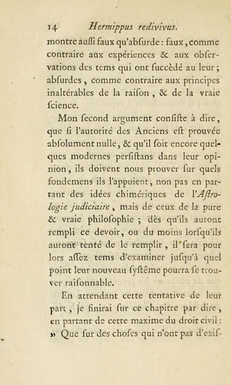 montreaufii fauxqu’abfurde: faux,comme contraire aux expériences & aux obfer- vations des tems qui ont fuccèdé au leur; abfurdes , comme contraire aux principes inaltérables de la raifon , Sc de la vraie fcience. Mon fécond argument confifte à dire, que fi l’autorité des Anciens cfi: prouvée abfolument nulle, & qu’il foit encore quel- ques modernes perfiftans dans leur opi- nion , ils doivent nous prouver fur quels fondemens ils l’appuient, non pas en par- tant des idées chimériques de YAfi.ro- logie judiciaire , mais de ceux de la pure & vraie philofophie ; dès qu’ils auront rempli ce devoir, ou du moins lorfqu'ils auront tenté de le remplir, il'fera pour lors allez tems d’examiner jufqu’à quel point leur nouveau fyftême pourra fe trou- ver raifonnable. En attendant cette tentative de leur part, je finirai fur ce chapitre par dire , en partant de cette maxime du droit civil : » Que fur des chofes qui n’ont pas d’exif-