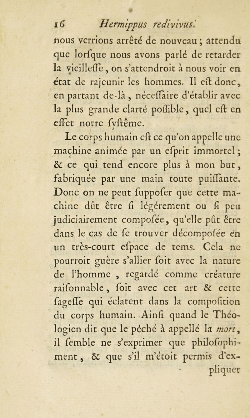 nous verrions arrêté de nouveau ; attendu que lorfque nous avons parlé de retarder la vieillefle, on s’attendroit à nous voir en état de rajeunir les hommes. Il eft donc* en partant dedà , néceflaire d’établir avec la plus grande clarté poffible, quel eft en effet notre fyftême. Le corps humain eft ce qu’on appelle une machine animée par un efprit immortel; & ce qui tend encore plus à mon but, fabriquée par une main toute puifiante. Donc on ne peut fuppofer que cette ma- chine dut être fi légèrement ou fi peu judiciairement compofée, qu’elle pût être dans le cas de fe trouver décompofée en un très-court efpace de tems. Cela ne pourroit guère s’allier foit avec la nature de l’homme * regardé comme créature raifonnable, foit avec cet art & cette fageffè qui éclatent dans la compofition du corps humain. Ainfi quand le Théo- logien dit que le péché à appelle la mort, il femble ne s’exprimer que philofophi- ment * ôc que s’il m’étoit permis d’ex- pliquer