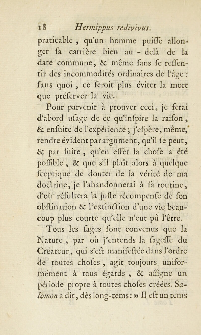 praticable , qu’un homme puiiïe allon- ger fa carrière bien au - delà de la date commune, &: même fans fe reflen- tir des incommodités ordinaires de l’âge : fans quoi * ce feroit plus éviter la mort que préferver la vie. Pour parvenir à prouver ceci, je ferai d’abord ufage de ce qu’infpire la raifon , Se enfuite de l’expérience ; j’efpère, même,' rendre évident parargument, qu’il fe peut, & par fuite , qu’en effet la chofe a été poffible , & que s’il plaît alors à quelque feeptique de douter de la vérité de ma doctrine, je l’abandonnerai à fa routine, d’où réfultera la jufte récompenfe de fon obftination Sc Pextinébion d’une vie beau- coup plus courte qu’elle n’eut pû l’être. Tous les fages font convenus que la Nature , par où j^entends la fageffe du Créateur, qui s’eft manifeftéedans l’ordre de toutes chofes , agit toujours unifor- mément à tous égards , & afïigne un période propre à toutes chofes créées. Sa- lùmoîi a dit, dès long-tems: » Il eft un tems