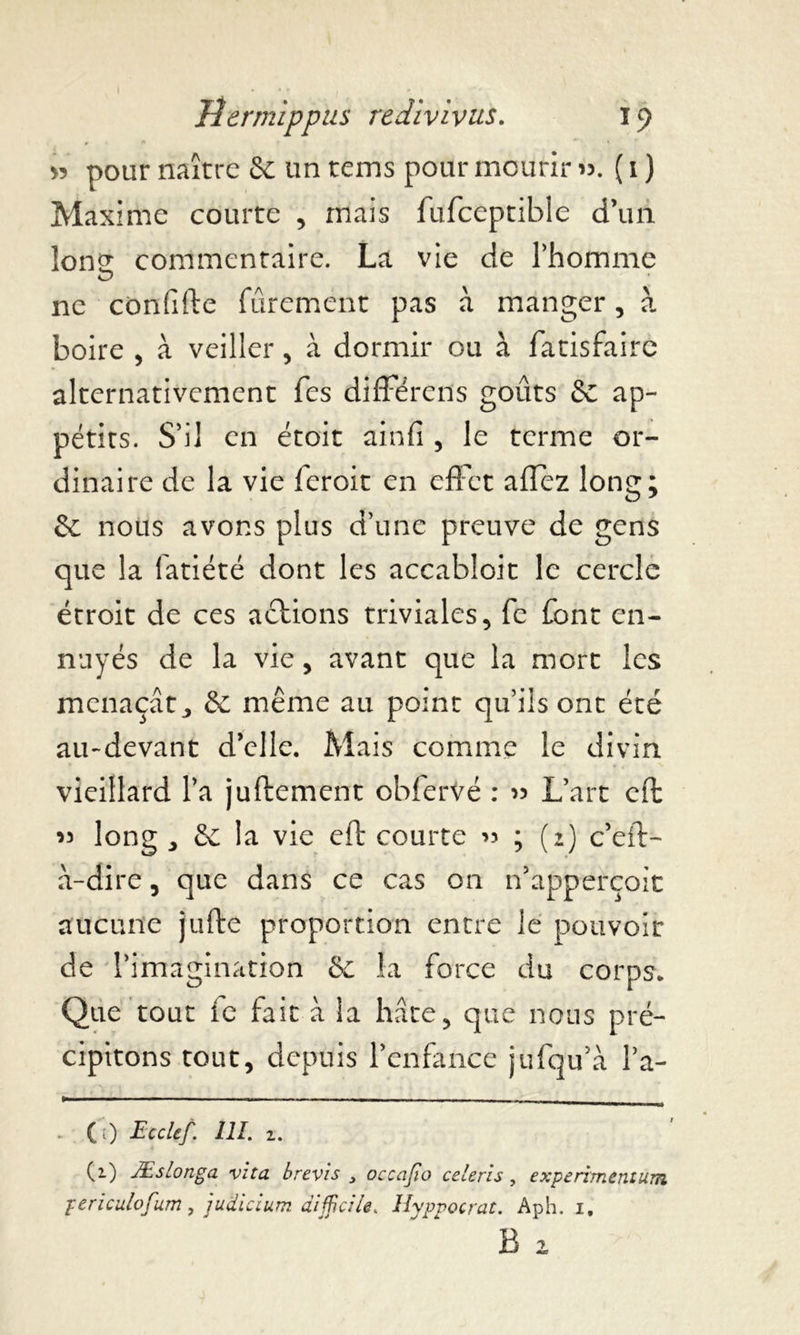 >5 pour naître & un tems pour mourir ». ( 1} Maxime courte , mais fufceptible d’un lon^ commentaire. La vie de l’homme ne confifte fûrement pas à manger, à boire , à veiller, à dormir ou à fatisfaire alternativement Tes différais goûts & ap- pétits. S’il en étoit ainfi , le terme or- dinaire de la vie leroit en effet affez long; & nous avons plus d’une preuve de gens que la fatiété dont les accabloit le cercle étroit de ces actions triviales, fe font en- nuyés de la vie, avant que la mort les menaçât3 & même au point qu’ils ont été au-devant d’elle. Mais comme le divin vieillard l’a juftement obfervé : » L’art effc » long 3 & la vie eft courte » ; (2) c’eft- a-dire, que dans ce cas on n’apperçoit aucune jufte proportion entre le pouvoir de l’imagination &: la force du corps. Que tout ic fait à la hâte, que nous pré- cipitons tout, depuis l’enfance jufqu’à l’a- (;) Ecclef. 111. 1. (1) Æslonga vita brevis 3 occajio celeris , experimentum periculofum, judicium difficile. Hyppocrat. Aph. i, B 1