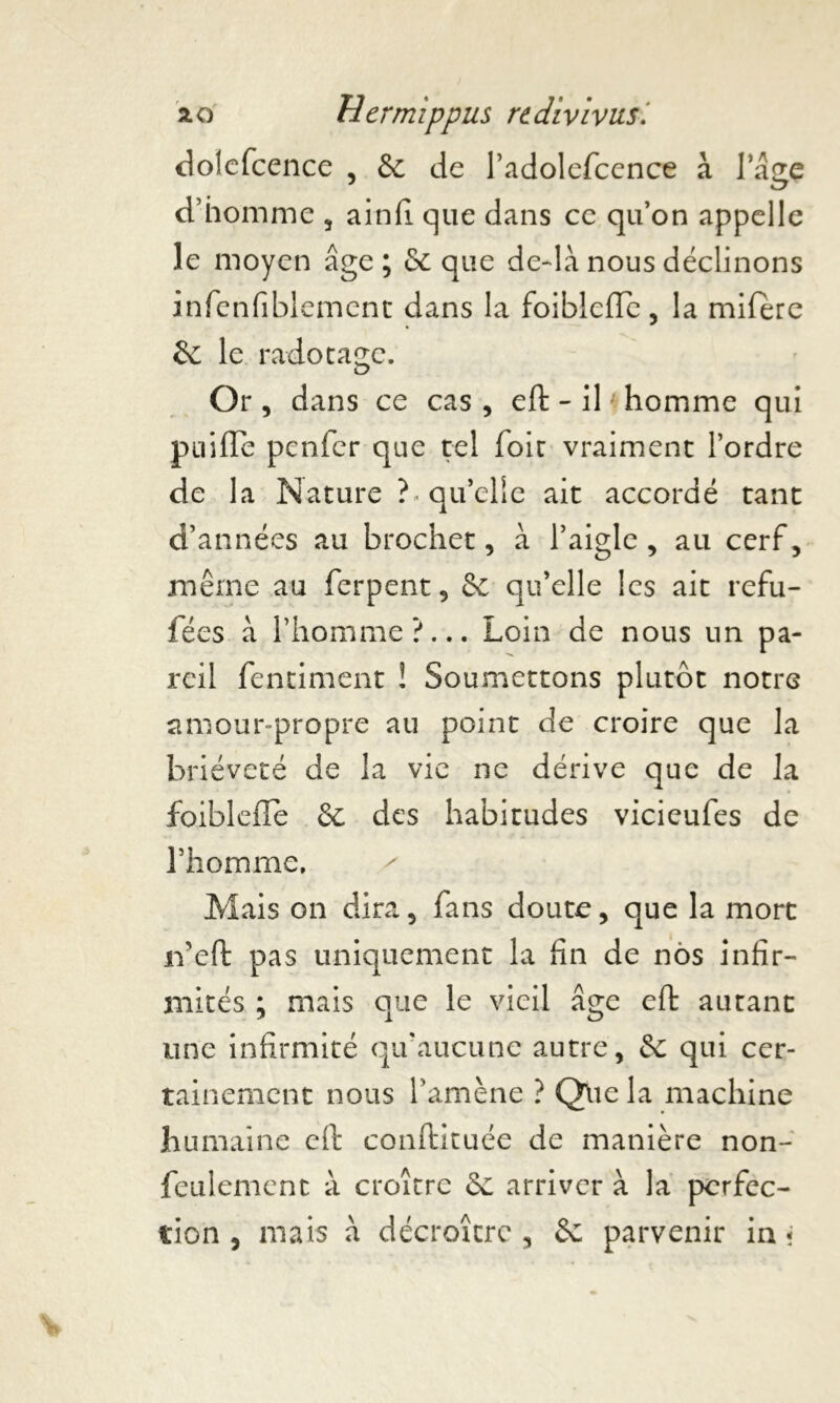 dolefcence , & de l’adolefcence à 1 âge d’homme , ainfi que dans ce qu’on appelle le moyen âge; 6c que deftà nous déclinons infenfiblement dans la foiblefle, la mifere 6c le radotage. Or, dans ce cas, eft- il * homme qui puiffe pcnfer que tel foie vraiment l’ordre de la Nature h qu’elle ait accordé tant d’années au brochet, à l’aigle, au cerf, même au ferpent, 6c qu’elle les ait refu- fées à l’homme?... Loin de nous un pa- reil fentiment ! Soumettons plutôt notre amour-propre au point de croire que la brièveté de la vie ne dérive que de la foiblefle 6c des habitudes vicieufes de l’homme, / Mais on dira, fans doute, que la mort rfeft pas uniquement la fin de nos infir- mités ; mais que le vieil âge eft autant une infirmité qu'aucune autre, 6c qui cer- tainement nous l’amène ? Que la machine humaine eft conftituée de manière non- feulement à croître 6c arriver à la perfec- tion , mais à décroître , 6c parvenir in «