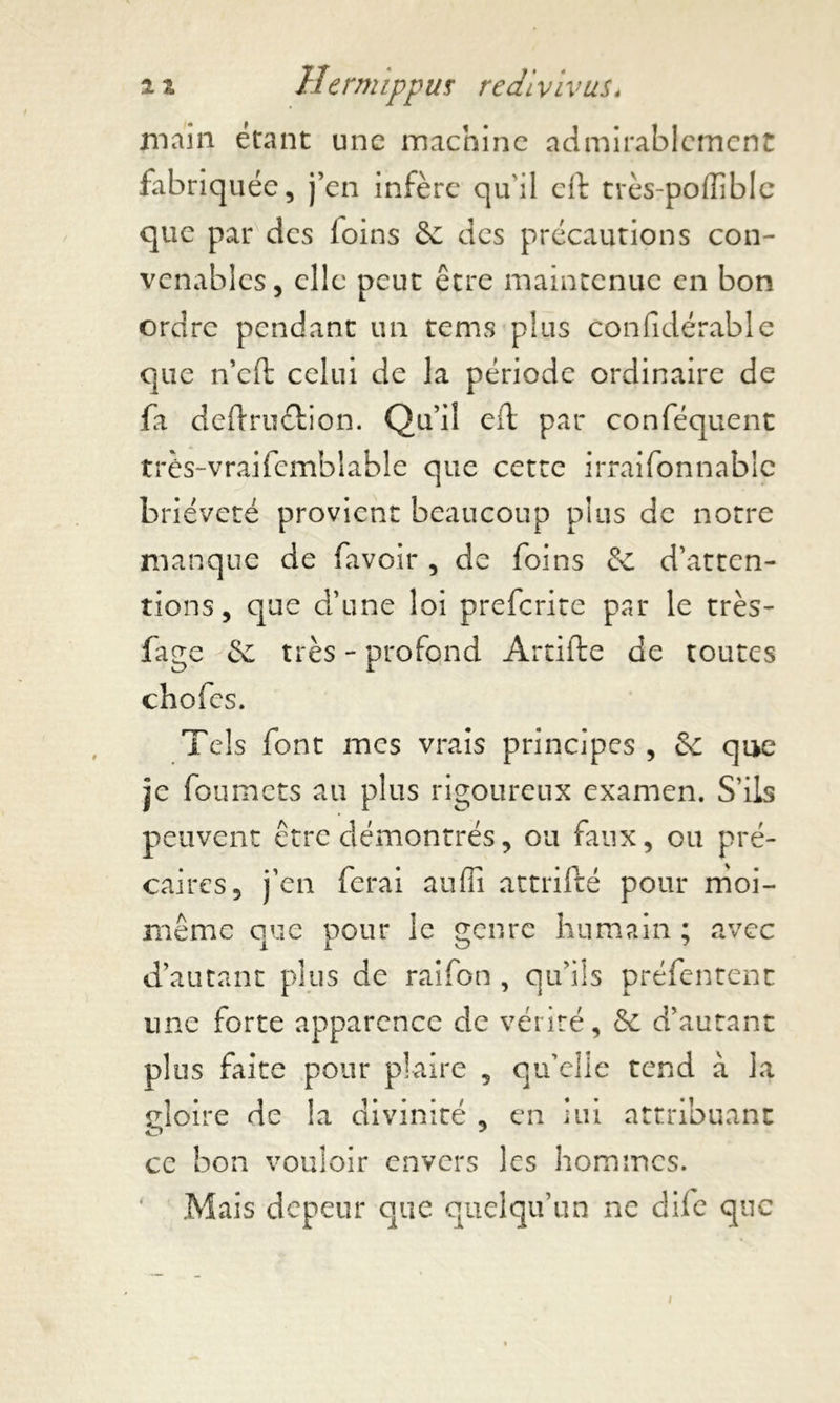 main étant une machine admirablement fabriquée, j’en infère qu'il eft très-poffiblc que par des loins Se des précautions con- venables, elle peut être maintenue en bon ordre pendant un rems plus confidérable que n’cft celui de la période ordinaire de fa deftru&ion. Qu’il eft par conféquent très-vraifemblable que cette irraifonnablc brièveté provient beaucoup plus de notre manque de favoir , de foins & d’atten- tions, que d’une loi preferite par le très- fige Se très - profond Artifte de toutes chofcs. Tels font mes vrais principes , & que je foumets au plus rigoureux examen. S’ils peuvent être démontrés, ou faux, ou pré- caires, j’en ferai aufîî attrifté pour moi- même que pour le genre humain ; avec d’autant plus de raifon , qu’ils préfentent une forte apparence de vérité, & d’autant plus faite pour plaire , qu’elle tend à la gloire de la divinité , en lui attribuant ce bon vouloir envers les hommes. ‘ Mais depeur que quelqu’un ne dife que i