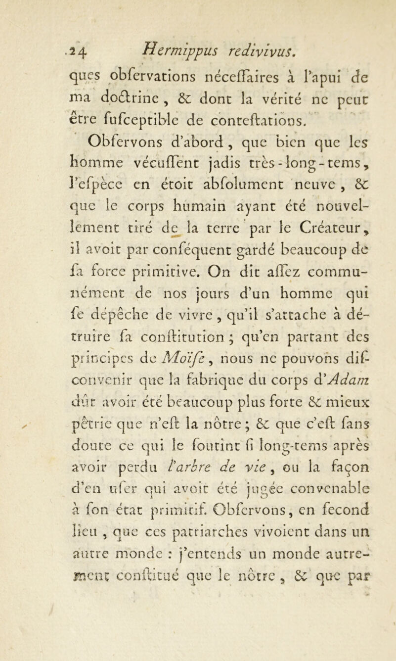 qucs oblervations nécelïaires à l’apui de ina do&rine , de donc la vérité ne peut erre fufceptible de conteftations. Obfcrvons d’abord , que bien que les homme vécurent jadis très-long-tems, refpèce en étoit abfoîument neuve , de que le corps humain ayant été nouvel- lement tiré de la terre par le Créateur, il avoir par conféquent gardé beaucoup de la force primitive. On dit allez commu- nément de nos jours d’un homme qui fe dépêche de vivre , qu’il s’attache à dé- truire fa conftitutîon ; qu’en partant des principes de Moïfe, nous ne pouvons dif convenir que la fabrique du corps & Adam dût avoir été beaucoup plus forte de mieux pétrie que n’efë la nôtre; de que c’eft fans doute ce qui le foutint fi long-tems après avoir perdu l arbre de vie , ou la façon d’en nier qui avoir été iimée convenable i ) «D à fon état primitif. Obfcrvons, en fécond lieu , que ccs patriarches vivoient dans un autre monde : j'entends un monde autre- ment conftitué que le nôtre , & que par