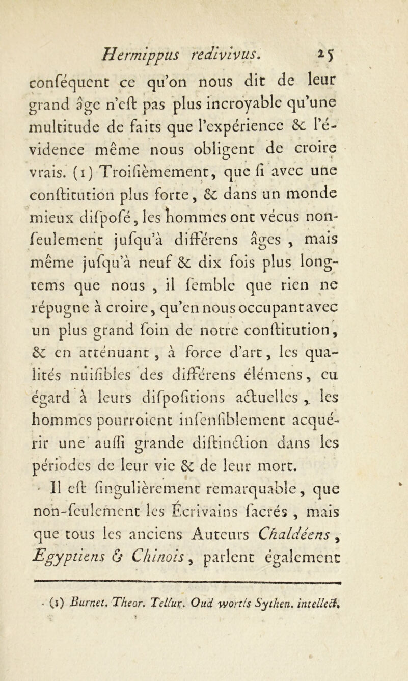 conféquent ce qu’on nous dit de leur grand âge n’eft pas plus incroyable qu’une multitude de faits que l’expérience & l’é- vidence même nous obligent de croire vrais, (i) Troisièmement, que fi avec une conftitution plus forte, & dans un monde mieux difpofé, les hommes ont vécus non- feulement jufqu’à différens âges , mais même jufqu’à neuf & dix fois plus long- tems que nous , il femble que rien ne répugne à croire, qu’en nous occupantavec un plus grand foin de notre conftitution, &C en atténuant , à force d’art, les qua- lités nuifîbles des différens élémens, eu égard à leurs difpofitions actuelles ,. les hommes pourroient infenliblement acqué- rir une aufii grande diftinction dans les périodes de leur vie & de leur mort. * 11 eft fingulièrement remarquable, que non-feulement les Ecrivains facrés , mais que tous les anciens Auteurs Cfialdéens , Egyptiens & Chinois, parlent également