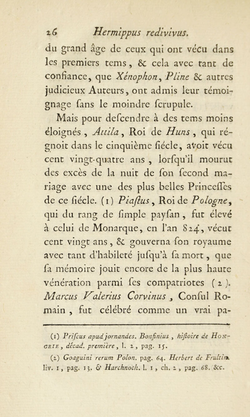 du grand âge de ceux qui ont vécu dans les premiers tems , & cela avec tant de confiance5 que Xénophon, Pline & autres judicieux Auteurs, ont admis leur témoi- gnage fans le moindre fcrupule. Mais pour defeendre à des tems moins éloignés , Attila, Roi de Huns , qui ré- gnoit dans le cinquième fiécle, aVoit vécu cent vingt-quatre ans , lorfquil mourut des excès de la nuit de Ton fécond ma- riage avec une des plus belles Princeiïes de ce fiécle. (i) Piaflus , Roi de Pologne, qui du rang de fimple payfan , fut élevé à celui de Monarque, en l’an S24, vécut cent vingt ans, & gouverna fon royaume avec tant d’habileté jufqu’à fa mort, que fi mémoire jouit encore de la plus haute vénération parmi fes compatriotes ( 2 ). Marcus Halerius Corvinus Conful Ro- main , fut célébré comme un vrai pa- (1) Prifcus apudjornandes. Bonfinius 5 hijïoirc de Hon- grie , dccad. première, t. 2, pag. 15. (2) Goaguini reram Polon. pag. 64. Herbert de Frultirx