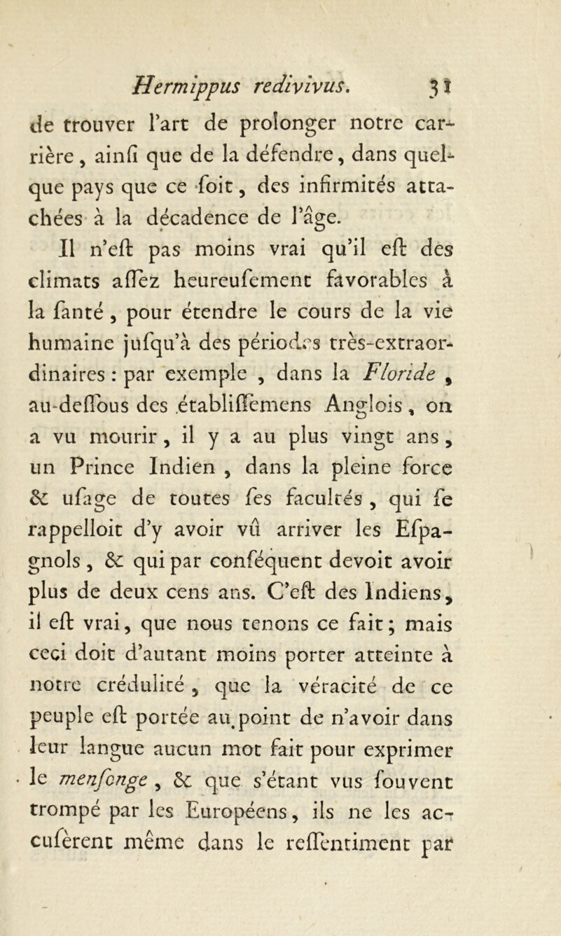 de trouver Part de prolonger notre car* rière, ainfi que de la défendre, dans queE que pays que ce -foit, des infirmités atta- chées à la décadence de lage. Il n’eft pas moins vrai qu’il eft des climats aflez heureufement favorables à la fanté , pour étendre le cours de la vie humaine jufqu’à des périodes très-extraor- dinaires : par exemple , dans la Floride f au-deflbus des .établiffèmens Anglois , on a vu mourir, il y a au plus vingt ans , un Prince Indien , dans la pleine force & ufage de toutes fes facultés , qui fe rappelloit d’y avoir vu arriver les Efpa- gnols , & qui par conféquent devoit avoir plus de deux cens ans. C’eft des Indiens, il eft vrai, que nous tenons ce fait; mais ceci doit d’autant moins porter atteinte à notre crédulité , que la véracité de ce peuple eft portée au,point de n’avoir dans leur langue aucun mot fait pour exprimer le menfcnge , &: que s’étant vus fouvent trompé par les Européens, ils ne les ac- cufèrent même dans le reffentiment par