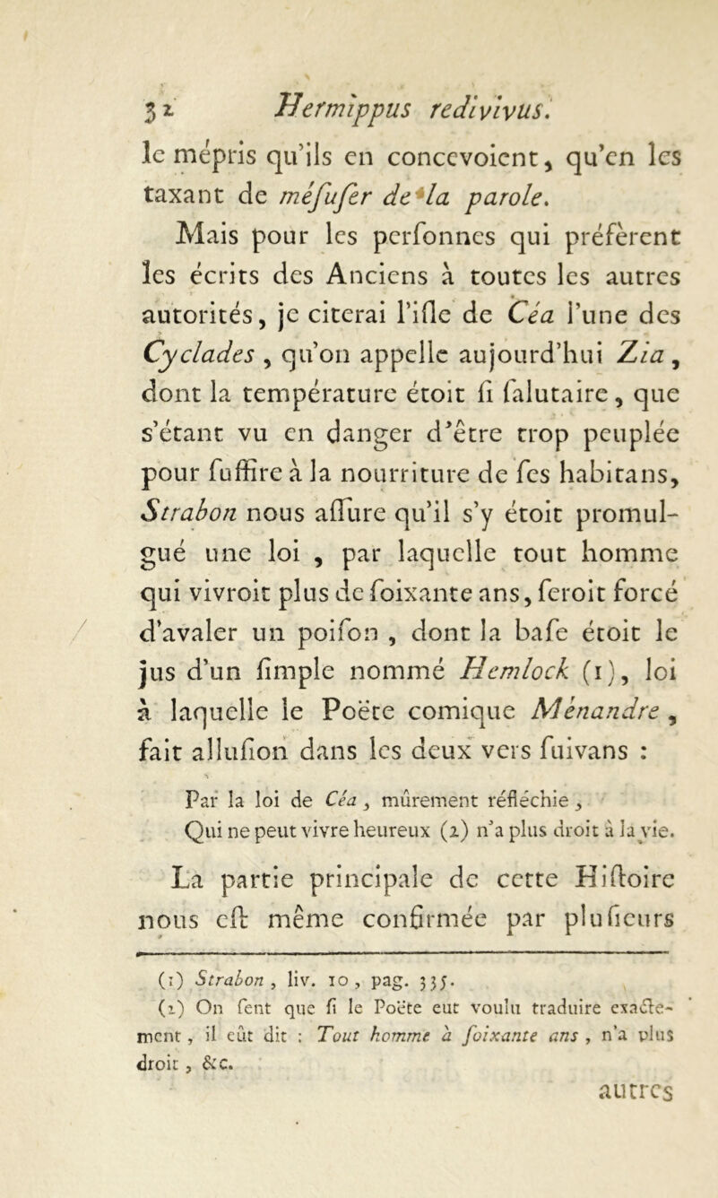 le mépris qu'ils en concevoicnt, qu’en les taxant de méfufcr de la parole. Mais pour les perfonnes qui préfèrent les écrits des Anciens à toutes les autres • * c * i 'x*' g. autorités, je citerai l’ifle de Céa l’une des Cyclades , qu’on appelle aujourd’hui Zi a , dont la température étoit fi falutaire, que s’étant vu en danger d*être trop peuplée pour fufîîre à la nourriture de fies habitans, Strabori nous allure qu’il s’y étoit promul- gué une loi , par laquelle tout homme qui vivroit plus defioixante ans, feroit forcé d’avaler un poifion , dont la bafe étoit le jus d’un fimple nommé Hemlock (i), loi à laquelle le Poète comique Ménandre , fait allufion dans les deux vers fuivans : Par la loi de Céa ^ mûrement réfléchie Qui ne peut vivre heureux (2) n'a plus droit à là vie. La partie principale de cette Hifioire nous eft même confirmée par pluficurs (ï) Strahon , liv. 10, pag. 33;. (1) On fent que fl le Poete eut voulu traduire exaéTe- ment, il eût dit : Tout homme a foixante ans , n’a plus droit, &C. autres