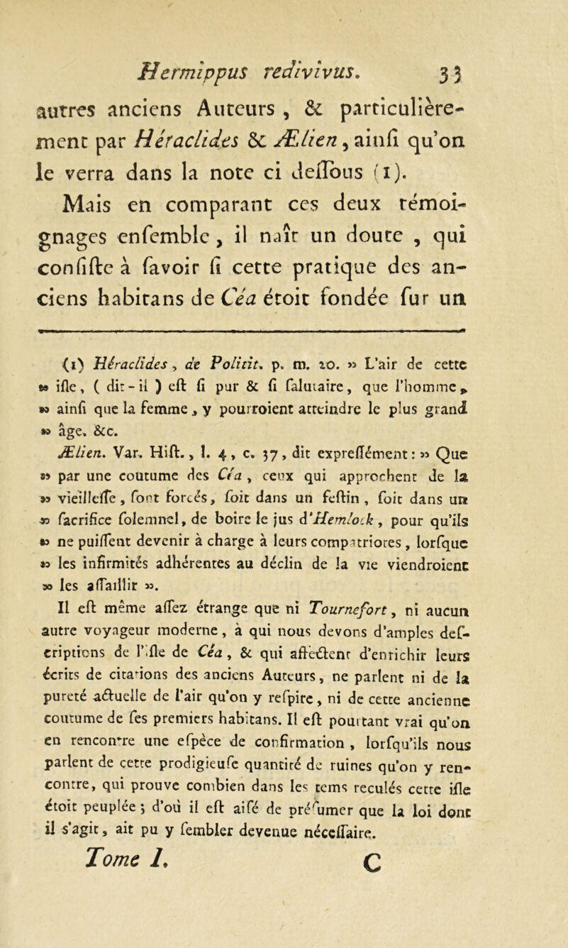 autres anciens Auteurs , & particulière- ment par Héraclides 8t ÆLicn, ainfi qu’on le verra dans la note ci delTbus (1). Mais en comparant ces deux témoi- gnages enfemble , il naît un doute , qui confifte à (avoir fi cette pratique des an- ciens habitans de Ce a étoit fondée fur un Héraclides , de Polirit. p. m. io. » L’air de cette » ifie, ( dit-il ) eft fi pur & fi faluiaire, que l’homme» w ainfi que la femme , y pourroient atteindre le plus grand » âge, &c. JELitn. Var, Hift., 1. 4, c. 37, dit exprefiément : 53 Que 89 par une coutume des Cl a , ceux qui approchent Je la 99 vieilIcfTe, font forcés, foie dans un feftin , foie dans un » facrifîce folemnel, de boire le jus â’Hemloik, pour qu’ils » ne puiflent devenir à charge à leurs compatriotes , Iorfquc »o les infirmités adhérentes au déclin de la vie viendraient » les afTaillir ». Il eft même allez étrange que ni Tournefort, ni aucun autre voyageur moderne, à qui nous devons d’amples def- criptions de l’.fle de Céa, & qui afteétent d’enrichir leurs écrits de citations des anciens Auteurs, ne parlent ni de la pureté a&uelle de l’air qu’on y refpire, ni de cette ancienne coutume de fes premiers habitans. Il eft pouitant vrai qu’on en rencontre une efpèce de confirmation , lorfqu’ils nous parlent de cette prodigieufe quantité de ruines qu’on y ren- contre, qui prouve combien dans les tems reculés cette ifle etoit peuplée*, d’où il eft aifé de présumer que la loi donc il s’agit, ait pu y fembler devenue nécefiaire. Tome 1, Q