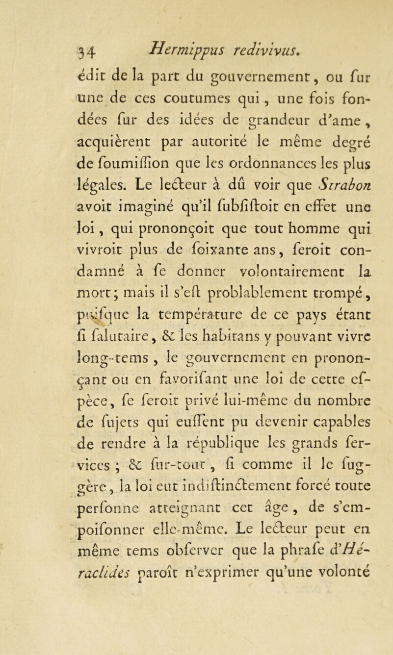 édit delà part du gouvernement, ou fur une de ces coutumes qui, une fois fon- dées fur des idées de grandeur d’ame , acquièrent par autorité le même degré de foumiflîon que les ordonnances les plus légales. Le leéteur à dû voir que Sirabon avoit imaginé qu’il fubfiftoit en effet une loi, qui prononçoit que tout homme qui vivroit plus de foixanteans, feroit con- damné à fe donner volontairement la mort; mais il s’eft probablement trompé, pidfque la température de ce pays étant fi 1 alutaire, 6e les habitans y pouvant vivre long-rems , le gouvernement en pronon- çant ou en favorifant une loi de cette ef- pèce, fe feroit privé lui-même du nombre de fujets qui euiïent pu devenir capables de rendre à la république les grands fer- vices ; Se fur-tout, fi comme il le fug- eère^ la loi eut indiftinétement forcé toute perfonne atteignant cet âge, de s’em- poifonner elle-même. Le lecteur peut en même tems obfervcr que la phrafe d’///- raclides paroît n’exprimer qu’une volonté