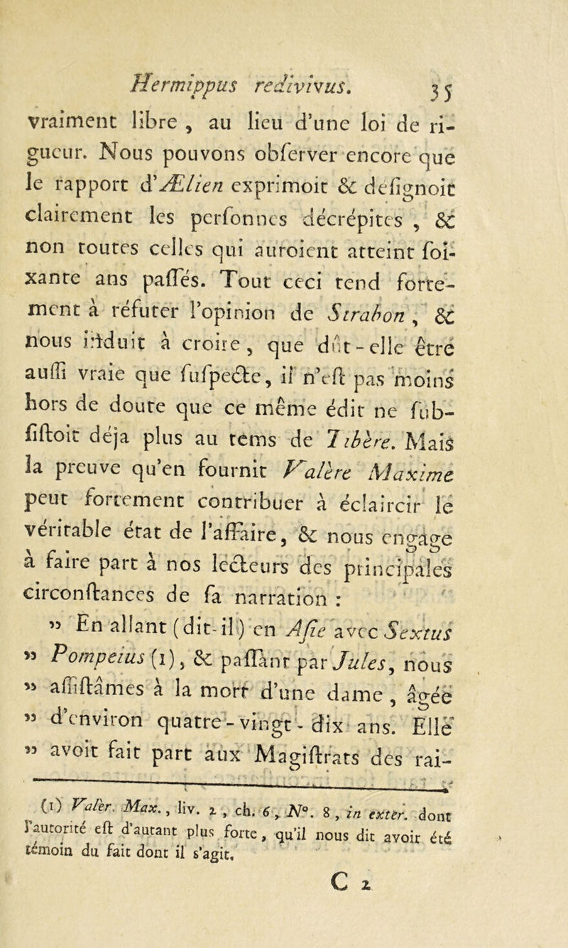 Vraiment libre , au lieu d’une loi de ri- gueur. Nous pouvons obferver encore que le rapport à'Ælien exprimoit & defîgnoic clairement les perfonnes décrépites , &c non routes celles qui âitroient atteint foi- xantc ans paflés. Tout ceci tend forte- ment a réfuter 1 opinion de Sirabon , èc nous induit a croire 5 que dut-elle être auffi vraie que fufpede, il n’eft pas moins hors de doute que ce même édit ne fub- fiftoic déjà plus au tems de libère. Mais la preuve qu’en fournit Kalèrc Maxime peut fortement contribuer à éclaircir le ventable état de 1 affaire 3 & nous engage à faire part à nos lcdeurs des principales circonftances de fa narration : ” En allant (dit-if) en AJle avec Sextus » Pompems (1), & paflànt par Jules, nous « âflirtâmes à la mort d’une dame , âgée « d’environ quatre-vingt-dix ans. Elle M avoir fait part aux Magiftrats des rai- m ■ ■ 1 1 ■■.. ± ■> i * w t -f , ('> Vftr- Max-> liv- 1 . ch. 6, N°. 8, extir. dont i autorité eft d autant plus forte, qu’il nous dit avoir été témoin du fait dont il s’agit.