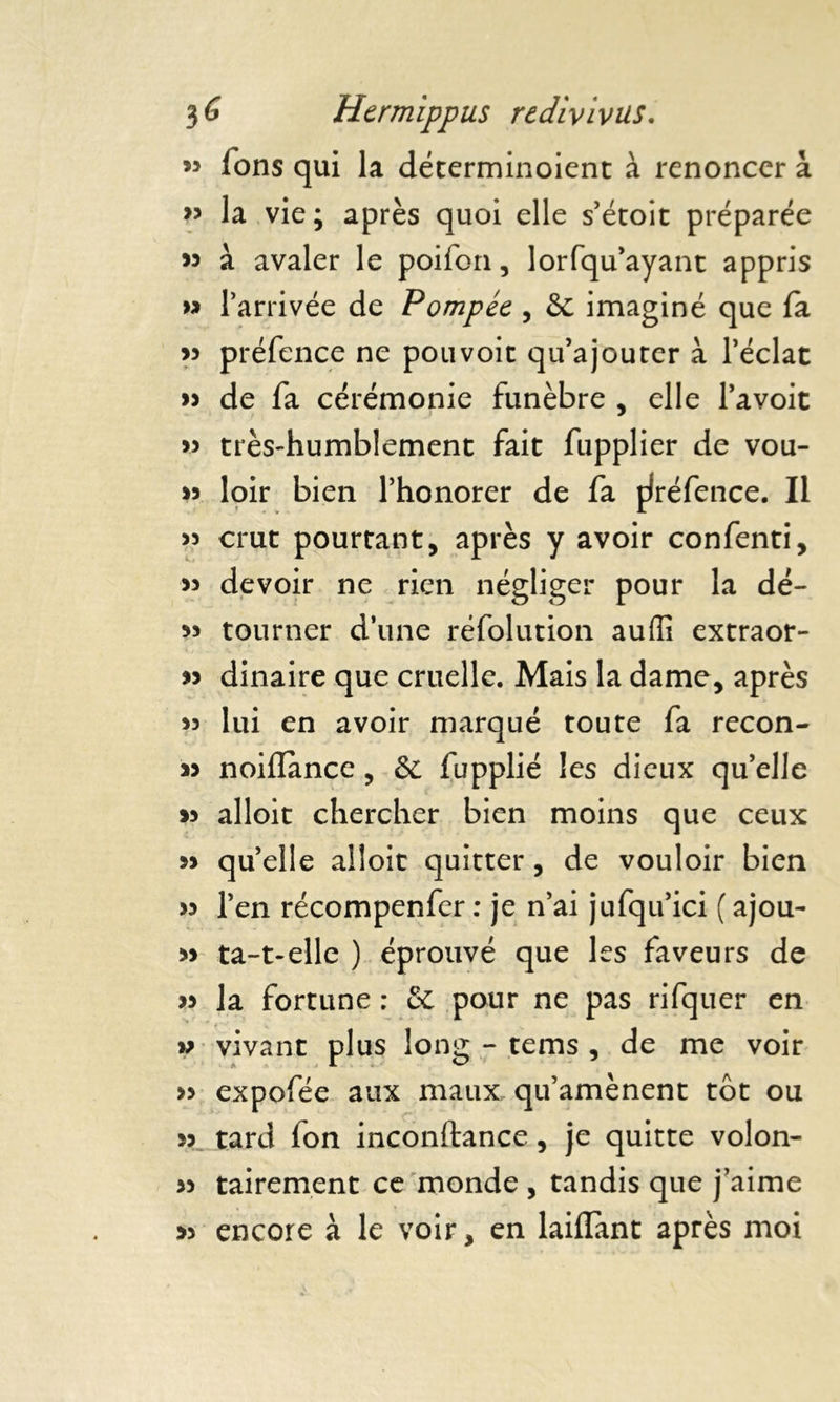 M Tons qui la déterminoient à renoncer à 33 la vie; après quoi elle s’étoit préparée « à avaler le poifon, lorfqu’ayant appris » l’arrivée de Pompée , & imaginé que fa w préfence ne pouvoir qu’ajourer à l’éclat » de fa cérémonie funèbre , elle l’avoit 33 très-humblement fait fupplier de vou- >5 loir bien l’honorer de fa ffréfence. Il >5 crut pourtant, après y avoir confenti, 33 devoir ne rien négliger pour la dé- 33 tourner d’une réfolution auffi extraor- >3 dinaire que cruelle. Mais la dame, après 33 lui en avoir marqué toute fa recon- J3 noiflancc, & fupplié les dieux qu’elle 33 alloit chercher bien moins que ceux 33 qu’elle alloit quitter, de vouloir bien 33 l’en récompenfer : je n’ai jufqu’ici ( ajou- 33 ta-t-elle ) éprouvé que les faveurs de 33 la fortune : & pour ne pas rifquer en w vivant plus long - tems , de me voir >3 expofée aux maux qu’amènent tôt ou 33 tard fon inconftance, je quitte volon- 33 tairement ce monde , tandis que j’aime 3> encore à le voir, en laillant après moi