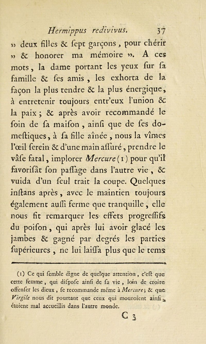 » deux filles 6c fept garçons, pour chérir 53 & honorer ma mémoire 33. A ces mots, la dame portant les yeux fur fa famille 6e fes amis , les exhorta de la façon la plus tendre 6e la plus énergique, à entretenir toujours entr’eux l’union 6c la paix ; 6c après avoir recommandé le foin de fa maifon , ainfi que de fes do- meftiques, à fa fille aînée , nous la vîmes l’œil ferein 6e d’une main alluré, prendre le vâfe fatal, implorer Mercure {1) pourquoi favorifât fon paflage dans l’autre vie , 6e vuida d’un feul trait la coupe. Quelques inftans après , avec le maintien toujours également auffi ferme que tranquille , elle nous fit remarquer les effets progreffifs du poifon , qui après lui avoir glacé les jambes 6e gagné par degrés les parties fupérieures , ne lui laiffa plus que le tems (0 Ce qui femble digne de quelque attention , c’eft que cette femme , qui difpofe ainfi de fa vie , loin de croire offenfer les dieux , fc recommande même a Mercure', ôc que Virgile nous dit pourtant que ceux qui mouroient ainfi ^ étoient mal accueillis dans l’autre monde. C 3