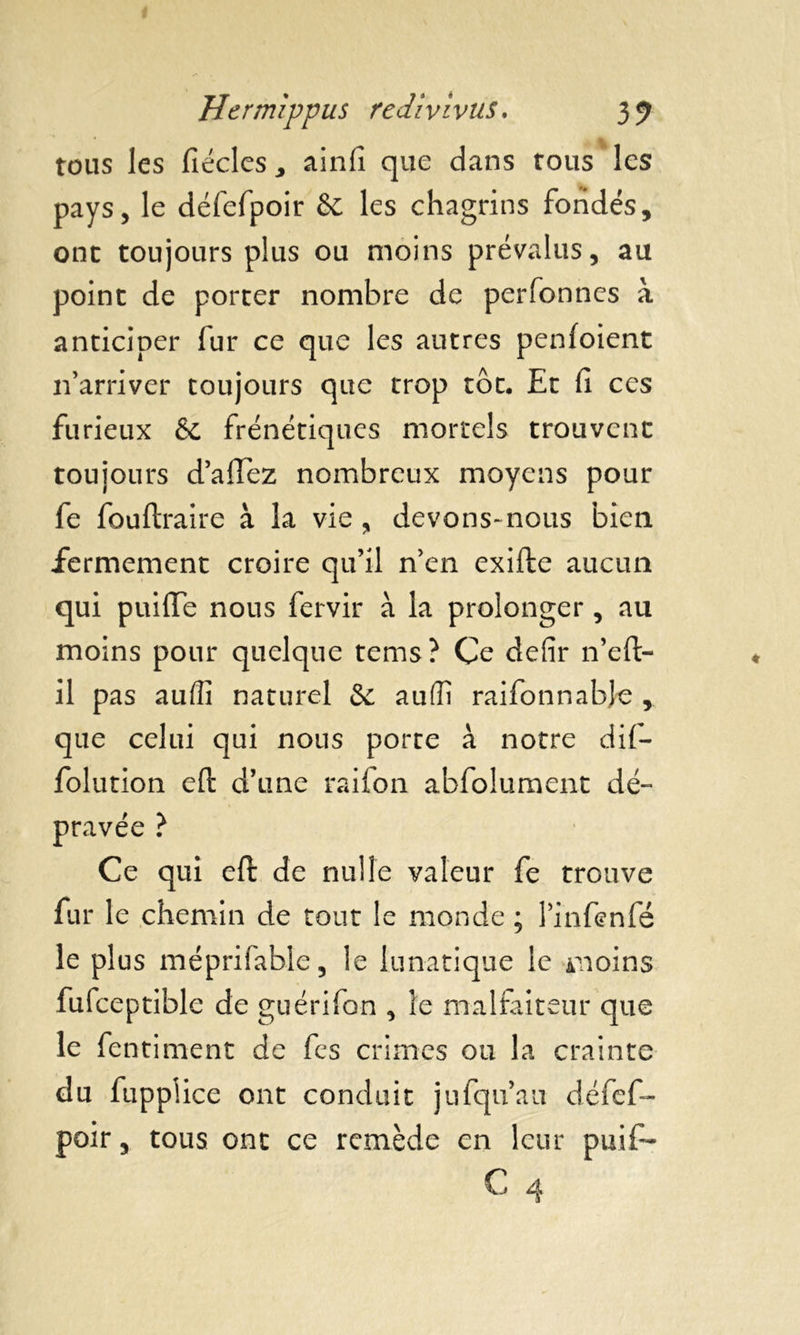 tous les fiécles * ainfi que dans tous les pays, le défefpoir êc les chagrins fondés, ont toujours plus ou moins prévalus, au point de porter nombre de perfonnes à anticiper fur ce que les autres penfoient n arriver toujours que trop tôt. Et fi ces furieux & frénétiques mortels trouvent toujours d’afTez nombreux moyens pour fe fouftraire à la vie , devons-nous bien fermement croire qu’il n’en exifte aucun qui puifle nous fervir à la prolonger, au moins pour quelque tems ? Ce defir n’eft- il pas aufîi naturel & auffi raifonnabje , que celui qui nous porte à notre dif- folution eft d’une raifon abfolument dé- pravée ? Ce qui eft de nulle valeur fe trouve fur le chemin de tout le monde ; l’infenfé le plus méprifable, le lunatique le moins fufceptible de guérifon , le malfaiteur que le fentiment de fes crimes ou la crainte du fuppiice ont conduit jufqu’au défef- poir, tous ont ce remède en leur puifi-