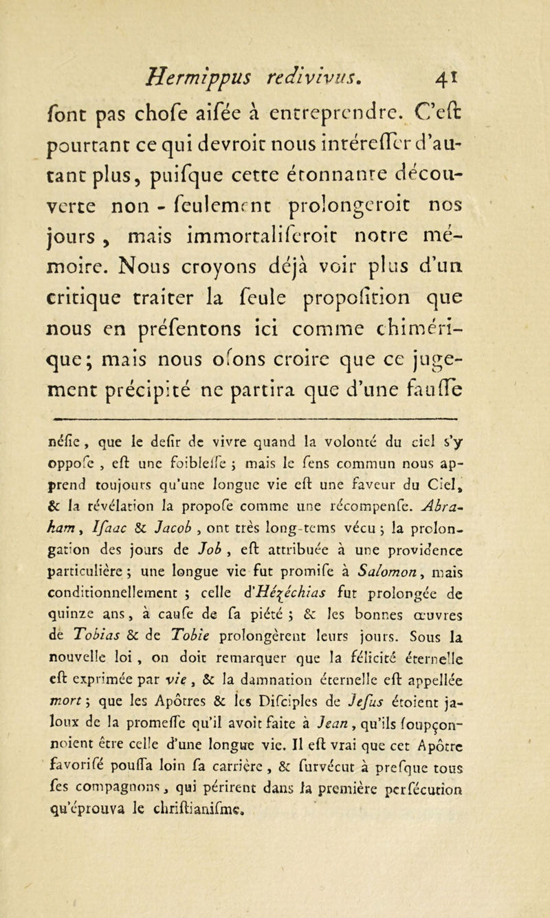 font pas chofe aifée à entreprendre. Ceft pourtant ce qui devroit nous inréreiïcr d’au- tant plus, puifque cette étonnanre décou- verte non - feulemrnt prolongeroit nos jours , mais immortaliferoit notre mé- moire. Nous croyons déjà voir plus d’un critique traiter la feule proportion que nous en préfentons ici comme chiméri- que; mais nous ofons croire que ce juge- ment précipité ne partira que d’une fau(Te néfie , que le defir de vivre quand la volonté du ciel s’y oppofe , eft une foibleffe ; mais le fens commun nous ap- prend toujours qu’une longue vie eft une faveur du Ciel, & la révélation la propofe comme une récompenfe. Abra- ham , Ifaac & Jacob , ont très long-tems vécu ; la prolon- gation des jours de Job , eft attribuée à une providence particulière; une longue vie fut promife à Salomon, mais conditionnellement ; celle â'Hé^échias fut prolongée de quinze ans, à caufe de fa piété; & les bonnes oeuvres de Tobias & de Tobie prolongèrent leurs jours. Sous la nouvelle loi , on doit remarquer que la félicité éternelle eft exprimée par vie , & la damnation éternelle eft appellée mort ; que les Apôtres & les Difciples de Jefus étoient ja- loux de la promelle qu’il avoit faite à Jean, qu’ils foupçon- noient être celle d’une longue vie. Il eft vrai que cet Apôtre favorifé pouffa loin fa carrière , & furvécut à prefque tous fes compagnons, qui périrent dans la première pcrfécution qu’éprouva le chriftianifmc.